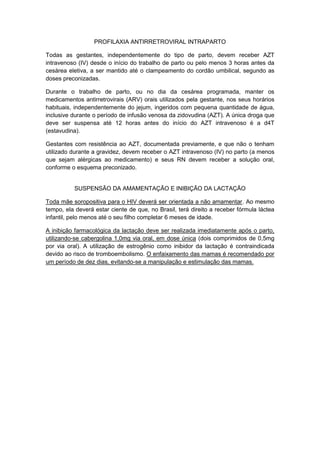 PROFILAXIA ANTIRRETROVIRAL INTRAPARTO
Todas as gestantes, independentemente do tipo de parto, devem receber AZT
intravenoso (IV) desde o início do trabalho de parto ou pelo menos 3 horas antes da
cesárea eletiva, a ser mantido até o clampeamento do cordão umbilical, segundo as
doses preconizadas.
Durante o trabalho de parto, ou no dia da cesárea programada, manter os
medicamentos antirretrovirais (ARV) orais utilizados pela gestante, nos seus horários
habituais, independentemente do jejum, ingeridos com pequena quantidade de água,
inclusive durante o período de infusão venosa da zidovudina (AZT). A única droga que
deve ser suspensa até 12 horas antes do início do AZT intravenoso é a d4T
(estavudina).
Gestantes com resistência ao AZT, documentada previamente, e que não o tenham
utilizado durante a gravidez, devem receber o AZT intravenoso (IV) no parto (a menos
que sejam alérgicas ao medicamento) e seus RN devem receber a solução oral,
conforme o esquema preconizado.
SUSPENSÃO DA AMAMENTAÇÃO E INIBIÇÃO DA LACTAÇÃO
Toda mãe soropositiva para o HIV deverá ser orientada a não amamentar. Ao mesmo
tempo, ela deverá estar ciente de que, no Brasil, terá direito a receber fórmula láctea
infantil, pelo menos até o seu filho completar 6 meses de idade.
A inibição farmacológica da lactação deve ser realizada imediatamente após o parto,
utilizando-se cabergolina 1,0mg via oral, em dose única (dois comprimidos de 0,5mg
por via oral). A utilização de estrogênio como inibidor da lactação é contraindicada
devido ao risco de tromboembolismo. O enfaixamento das mamas é recomendado por
um período de dez dias, evitando-se a manipulação e estimulação das mamas.
 