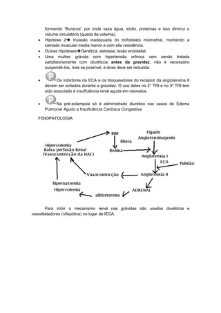 formando “Buracos” por onde vaza água, sódio, proteínas e isso diminui o
volume circulatório (queda da volemia).
 Hipótese 2 Invasão inadequada do trofoblasto miometrial, montando a
camada muscular media menor e com alta resistência.
 Outras HipótesesGenética; estresse; lesão endotelial.
 Uma mulher grávida com hipertensão crônica vem sendo tratada
satisfatoriamente com diuréticos antes da gravidez, não é necessário
suspendê-Ios, mas se possível, a dose deve ser reduzida.
 Os inibidores da ECA e os bloqueadores do receptor da angiotensina II
devem ser evitados durante a gravidez. O uso deles no 2° TRI e no 3º TRI tem
sido associado à insuficiência renal aguda em neonatos.
 Na pré-eclampsia só é administrado diurético nos casos de Edema
Pulmonar Agudo e Insuficiência Cardíaca Congestiva.
FISIOPATOLOGIA
Para inibir o mecanismo renal nas grávidas são usados diuréticos e
vasodilatadores (nifepidina) no lugar de IECA.
 