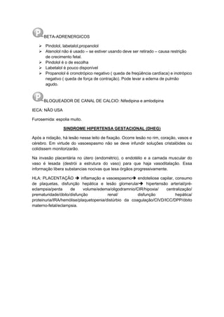 BETA-ADRENERGICOS
 Pindolol, labetalol,propanolol
 Atenolol não é usado – se estiver usando deve ser retirado – causa restrição
de crecimento fetal.
 Pindolol é o de escolha
 Labetalol é pouco disponível
 Propanolol é cronotrópico negativo ( queda de freqüência cardíaca) e inotrópico
negativo ( queda de força de contração). Pode levar a edema de pulmão
agudo.
BLOQUEADOR DE CANAL DE CALCIO: Nifedipina e amlodipina
IECA: NÃO USA
Furosemida: espolia muito.
SINDROME HIPERTENSA GESTACIONAL (DHEG)
Após a nidação, há lesão nesse leito de fixação. Ocorre lesão no rim, coração, vasos e
cérebro. Em virtude do vasoespasmo não se deve infundir soluções cristalóides ou
colidissem monitorizarão.
Na invasão placentária no útero (endométrio), o endotélio e a camada muscular do
vaso é lesada (destrói a estrutura do vaso) para que haja vasoditalação. Essa
informação libera substancias nocivas que lesa órgãos progressivamente.
HLA: PLACENTAÇÃO  inflamação e vasoespasmo endoteliose capilar, consumo
de plaquetas, disfunção hepática e lesão glomerular hipertensão arterial/pré-
eclampsia/perda de volume/edema/oligodramnio/CIR/hipoxia/ centralização/
prematuridade/óbito/disfunção renal/ disfunção hepática/
proteinuria/IRA/hemólise/plaquetopenia/distúrbio da coagulação/CIVD/ICC/DPP/óbito
materno-fetal/eclampsia.
 