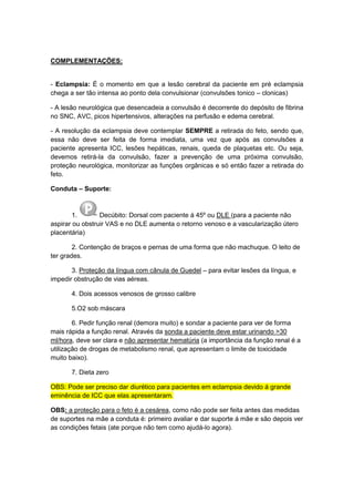 COMPLEMENTAÇÕES:
- Eclampsia: É o momento em que a lesão cerebral da paciente em pré eclampsia
chega a ser tão intensa ao ponto dela convulsionar (convulsões tonico – clonicas)
- A lesão neurológica que desencadeia a convulsão é decorrente do depósito de fibrina
no SNC, AVC, picos hipertensivos, alterações na perfusão e edema cerebral.
- A resolução da eclampsia deve contemplar SEMPRE a retirada do feto, sendo que,
essa não deve ser feita de forma imediata, uma vez que após as convulsões a
paciente apresenta ICC, lesões hepáticas, renais, queda de plaquetas etc. Ou seja,
devemos retirá-la da convulsão, fazer a prevenção de uma próxima convulsão,
proteção neurológica, monitorizar as funções orgânicas e só então fazer a retirada do
feto.
Conduta – Suporte:
1. Decúbito: Dorsal com paciente á 45º ou DLE (para a paciente não
aspirar ou obstruir VAS e no DLE aumenta o retorno venoso e a vascularização útero
placentária)
2. Contenção de braços e pernas de uma forma que não machuque. O leito de
ter grades.
3. Proteção da língua com cânula de Guedel – para evitar lesões da língua, e
impedir obstrução de vias aéreas.
4. Dois acessos venosos de grosso calibre
5.O2 sob máscara
6. Pedir função renal (demora muito) e sondar a paciente para ver de forma
mais rápida a função renal. Através da sonda a paciente deve estar urinando >30
ml/hora, deve ser clara e não apresentar hematúria (a importância da função renal é a
utilização de drogas de metabolismo renal, que apresentam o limite de toxicidade
muito baixo).
7. Dieta zero
OBS: Pode ser preciso dar diurético para pacientes em eclampsia devido á grande
eminência de ICC que elas apresentaram.
OBS: a proteção para o feto é a cesárea, como não pode ser feita antes das medidas
de suportes na mãe a conduta é: primeiro avaliar e dar suporte á mãe e são depois ver
as condições fetais (ate porque não tem como ajudá-lo agora).
 