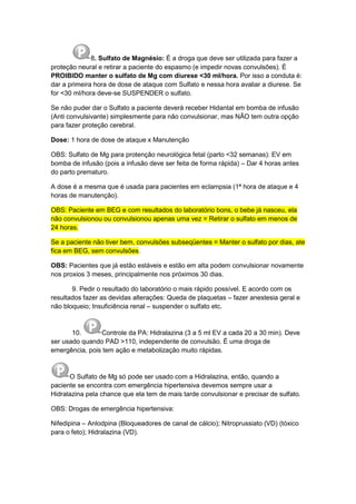 8. Sulfato de Magnésio: É a droga que deve ser utilizada para fazer a
proteção neural e retirar a paciente do espasmo (e impedir novas convulsões). É
PROIBIDO manter o sulfato de Mg com diurese <30 ml/hora. Por isso a conduta é:
dar a primeira hora de dose de ataque com Sulfato e nessa hora avaliar a diurese. Se
for <30 ml/hora deve-se SUSPENDER o sulfato.
Se não puder dar o Sulfato a paciente deverá receber Hidantal em bomba de infusão
(Anti convulsivante) simplesmente para não convulsionar, mas NÃO tem outra opção
para fazer proteção cerebral.
Dose: 1 hora de dose de ataque x Manutenção
OBS: Sulfato de Mg para protenção neurológica fetal (parto <32 semanas): EV em
bomba de infusão (pois a infusão deve ser feita de forma rápida) – Dar 4 horas antes
do parto prematuro.
A dose é a mesma que é usada para pacientes em eclampsia (1ª hora de ataque e 4
horas de manutenção).
OBS: Paciente em BEG e com resultados do laboratório bons, o bebe já nasceu, ela
não convulsionou ou convulsionou apenas uma vez = Retirar o sulfato em menos de
24 horas.
Se a paciente não tiver bem, convulsões subseqüentes = Manter o sulfato por dias, ate
fica em BEG, sem convulsões.
OBS: Pacientes que já estão estáveis e estão em alta podem convulsionar novamente
nos proxios 3 meses, principalmente nos próximos 30 dias.
9. Pedir o resultado do laboratório o mais rápido possível. E acordo com os
resultados fazer as devidas alterações: Queda de plaquetas – fazer anestesia geral e
não bloqueio; Insuficiência renal – suspender o sulfato etc.
10. Controle da PA: Hidralazina (3 a 5 ml EV a cada 20 a 30 min). Deve
ser usado quando PAD >110, independente de convulsão. É uma droga de
emergência, pois tem ação e metabolização muito rápidas.
O Sulfato de Mg só pode ser usado com a Hidralazina, então, quando a
paciente se encontra com emergência hipertensiva devemos sempre usar a
Hidralazina pela chance que ela tem de mais tarde convulsionar e precisar de sulfato.
OBS: Drogas de emergência hipertensiva:
Nifedipina – Anlodpina (Bloqueadores de canal de cálcio); Nitroprussiato (VD) (tóxico
para o feto); Hidralazina (VD).
 