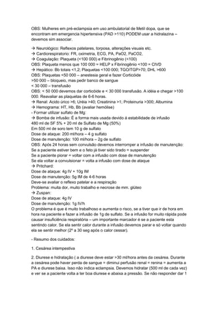 OBS: Mulheres em pré-eclampsia em uso ambulatorial de Metil dopa, que se
encontram em emergencia hipertensiva (PAD >110) PODEM usar a hidralazina –
devemos sim associar.
 Neurológico: Reflexos patelares, torposa, alterações visuais etc.
 Cardiorespiratorio: FR, oximetria, ECG, PA, PaO2, PaCO2,
 Coagulação: Plaqueta (<100 000) e Fibrinogênio (<100)
OBS: Plaqueta menos que 100 000 = HELP x Fibrinogênio <100 = CIVD
 Hepático: Bb totais <1,2; Plaquetas <100 000; TGO/TGP>70; DHL >600
OBS: Plaquetas <50 000 – anestesia geral e fazer Corticóide
>50 000 – bloqueio, mas pedir banco de sangue
< 30 000 – transfusão
OBS: < 50 000 devemos dar corticóide e < 30 000 transfusão. A idéia e chegar >100
000. Reavaliar as plaquetas de 6-6 horas.
 Renal: Acido úrico >6; Uréia >40; Creatinina >1; Proteinuria >300; Albumina
 Hemograma: HT, Hb, Bb (avaliar hemólise)
- Formar utilizar sulfato de Mg:
 Bomba de infusão: É a forma mais usada devido á estabilidade de infusão
480 ml de SF 5% + 20 ml de Sulfato de Mg (50%)
Em 500 ml de soro tem 10 g de sulfato
Dose de ataque: 200 ml/hora – 4 g sulfato
Dose de manutenção: 100 ml/hora – 2g de sulfato
OBS: Após 24 horas sem convulsão devemos interromper a infusão de manutenção:
Se a paciente estiver bem e o feto já tiver sido tirado = suspender
Se a paciente piorar = voltar com a infusão com dose de manutenção
Se ela voltar a convulsionar = volta a infusão com dose de ataque
 Pritchard:
Dose de ataque: 4g IV + 10g IM
Dose de manutenção: 5g IM de 4-6 horas
Deve-se avaliar o reflexo patelar e a respiração
Problema: muita dor, muito trabalho e necrose de mm. glúteo
 Zuspan:
Dose de ataque: 4g IV
Dose de manutenção: 1g IV/h
O problema é que é muito trabalhoso e aumenta o risco, se a tiver que ir de hora em
hora na paciente e fazer a infusão de 1g de sulfato. Se a infusão for muito rápida pode
causar insuficiência respiratória – um importante marcador é se a paciente esta
sentindo calor. Se ela sentir calor durante a infusão devemos parar e só voltar quando
ela se sentir melhor (2º a 30 seg após o calor cessar).
- Resumo dos cuidados:
1. Cesárea intempestiva
2. Diurese e hidratação ( a diurese deve estar >30 ml/hora antes da cesárea. Durante
a cesárea pode haver perda de sangue = diminui perfusão renal = renina = aumenta a
PA e diurese baixa. Isso não indica eclampsia. Devemos hidratar (500 ml de cada vez)
e ver se a paciente volta a ter boa diurese e abaixa a pressão. Se não responder dar 1
 