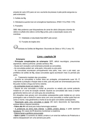 ampola de Lazix (VC) para ver se o aumenta da pressao é pela perda sangunea ou
pela eclampsia)
3. Sulfato de Mg
4. Hidralazina quando tiver em emergência hipertensiva. (PAD>110 e PAS >170)
5. Puerpério
OBS: Não podemos usar bloqueadores de canal de cálcio (bloqueia a bomba de
cálcio) e sulfado (tira cálcio e entra Mg) juntos, pois a associação causa uma
overdose.
11. Vitalidade e maturidade fetal (BCF pelo sonar)
12. Funções de órgãos alvo
Antídoto do Sulfato de Magnésio: Gluconato de Cálcio a 10% (1 amp. IV)
Livro - capitulo 34
Eclampsia:
- Principais complicações da eclampsia: DPP, déficit neurológico, pneumonias
aspirativas, edema pulmonar, parada cardíaca, IRA.
- Quase sem exceção a pré-eclampsia precede as convulsões.
- As convulsões podem ser: ante parto, intra parto ou pós parto
- As convulsões aconteciam principalmente intra parto, mas, com o pré natal, uso
profilático de sulfato de Mg, essas convulsões agora acontecem mais no período pós
parto.
 Tratamento imediato das convulsões:
- Durante as convulsões a mulher deve ser protegida, principalmente suas VA. É
importante a proteção e fixação dela no leito, pois ela pode ser arremessada para fora.
Ela pode morder a língua de forma violenta.
- As contrações duram em media 1 min.
- Depois de uma convulsão a mulher se encontra no estado pós comial podendo
instalar-se um coma de duração variável. Quando as convulsões são raras a mulher
geralmente retoma com um certo grau de consciência.
Em situações mais graves com convulsões subseqüentes pode instalar-se um coma
prolongado e ate a morte.Em casos raros com uma convulsão a mulher pode ficar em
coma e morrer, mas geralmente a morte só se da após convulsões subseqüentes.
- Respiração após uma convulsão é rápida (50 irpm) decorrente da hipercarbia,
acidose lática e hipoxia transitória.
- Febre alta  mal sinal pois indica hemorragia cerebral.
- A proteinuria se torna mais intensa, o debito urinário diminiu e pode aparecer
hematuria. Em casos de IR devemos monitorizar a creatinina.
- Edema facial e periférico pronunciado
- Após o parto: O aumento do debito urinário é um sinal de melhora da Proteinuria e
edema desaparecem em uma semana pos parto.
 