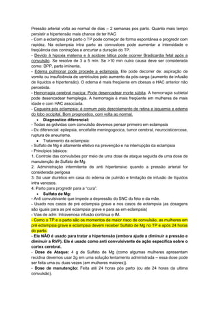 Pressão arterial volta ao normal de dias – 2 semanas pos parto. Quanto mais tempo
persistir a hipertensão mais chance de ter HAC
- Com a eclampsia pré parto o TP pode começar de forma espontânea e progredir com
rapidez. Na eclampsia intra parto as convusloes pode aumentar a intensidade e
freqüência das contrações e encurtar a duração do TP.
- Devido á hipoxia materna e á acidose lática pode ocorrer Bradicardia fetal após a
convulsão. Se resolve de 3 a 5 min. Se >10 min outra causa deve ser considerada
como: DPP, parto iminente.
- Edema pulmonar pode procede a eclampsia. Ele pode decorrer de: aspiração de
vomito ou insuficiência de ventrículos pelo aumento da pós-carga (aumento de infusão
de líquidos e hipertensão). O edema é mais freqüente em obesas e HAC anterior não
percebida.
- Hemorragia cerebral maciça: Pode desencadear morte súbita. A hemorragia subletal
pode desencadear hemiplegia. A hemorragia é mais freqüente em mulheres de mais
idade e com HAC associada.
- Cegueira pós eclampsia: é comum pelo descolamento de retina e isquemia e edema
do lobo occipital. Bom prognostico, com volta ao normal.
 Diagnostico diferencial:
- Todas as grávidas com convulsão devemos pensar primeiro em eclampsia
- Dx diferencial: epilepsia, encefalite meningogocica, tumor cerebral, neurocisticercose,
ruptura de aneurisma.
 Tratamento da eclampsia:
- Sulfato de Mg é altamente efetivo na prevenção e na interrupção da eclampsia
- Princípios básicos:
1. Controle das convulsões por meio de uma dose de ataque seguida de uma dose de
manutenção de Sulfato de Mg
2. Administração intermitente de anti hipertensivo quando a pressão arterial for
considerada perigosa
3. Só usar diurético em casa do edema de pulmão e limitação de infusão de líquidos
intra venosos.
4. Parto para progredir para a “cura”.
 Sulfato de Mg:
- Anti convulsivante que impede a depressão do SNC do feto e da mãe.
- Usado nos casos de pré eclampsia grave e nos casos de eclampsia (as dosagens
são iguais para as pré eclampsia grave e para as em eclampsia)
- Vias de adm: Intravenosa infusão continua e IM.
- Como o TP e o parto são os momentos de maior risco de convulsão, as mulheres em
pré eclampsia grave e eclampsia devem receber Sulfato de Mg no TP e após 24 horas
do parto.
- Ele NÃO é usado para tratar a hipertensão (embora ajude a diminuir a pressão e
diminuir a RVP). Ele é usado como anti convulsivante de ação especifica sobre o
cortex cerebral.
- Dose de Ataque: 4 g de Sulfato de Mg (como algumas mulheres apresentam
recidiva devemos usar 2g em uma solução lentamento administrada – essa dose pode
ser feita uma ou duas vezes (em mulheres maiores)).
- Dose de manutenção: Feita até 24 horas pós parto (ou ate 24 horas da ultima
convulsão).
 