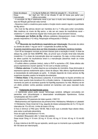 Dose de ataque 4 a 6g de Sulfato em 100ml de solução IV – 15 a 20 min
Dose de
manutenção
2g/h em 100 ml de infusão IV até 24 horas pos parto/ pos
ultima convulsão
- A excreção do Mg é totalmente renal e por isso é muito rara intoxicação quando a
taxa de filtração glomerular esta normal.
- Devemos medir a creatinina para avaliar a função renal e assim regular a quantidade
de Mg sérico
- Os nível de Mg séricos devem ser mantidos de 4 a 7 mEq para evitar convulsões.
Não medimos os níveis de Mg serico, a não ser em casos de insuficiência renal –
creatinina >1, onde devemos regular tais níveis para não se tornarem tóxicos.
- Intoxicação por Sulfato de Mg: reflexos patelares (desaparecem níveis >10mEq);
parada respiratória (>12 mEq); Respiração enfraquecida (>10mEq).
- Reversão da insuficiência respiratória por intoxicação: Gluconato de cálcio
ou cloreto de cálcio 1 mg por via IV + suspensão de sulfato de Mg.
A parada respiratória grave deve ser feita intubação e ventilação mecânica imediata.
- Com IR as dosagens normais se tornam tóxicas (pois a excreção é renal). A dose de
ataque 4g, pode ser feita SEMPRE. Mas, ao provar que a função renal esta reduzida
(creatinina >1) a dose de manutenção deve ser suspensa. Ou seja, a única coisa que
se altera quando há insuficiência renal é a manutenção (devemos medir os níveis
sericos de sulfato de Mg).
- O sulfato altera a pressao (reduz), reduz a RVP e aumenta o DC. Estes efeitos são
pouco expressivos e duram apenas 15 min com a infusão continua.
 Efeitos uterinos: O sulfato deprime as contrações do miométrio. Essa diminuição é
expressiva apenas exatamente após a dose de ataque. Não alterou significativamente
a necessidade de estimulação ao parto. A inibição depende de níveis sericos de Mg
superiores áqueles usados na terapida da eclampsia.
 Efeitos fetais: O Mg atravessa a placenta. A concentração no liquido amniótico se
torna maior quanto mais duradouro for a infusão materna. A depressão respiratória no
momento do parto só acontece quando há hiperMg expressivo na mãe. Mostrou-se ter
um efeito protetor contra paralisia cerebral em lactentes com peso neonatal muito
baixo.
 Tratamento da hipertensão grave:
- A hipertensão grave pode causar hemorragia cerebral, deflagrar convulsões em
pacientes com pré-eclampsia e desencadear encefalopatia hipertensiva. Outras
complicações são ICC e DPP.
- Consideramos PA passiveis de tratar quando >160/110
- Medicamentos anti hipertensivos de primeira linha: Hidralazina; Nifedipina e Labetalol
 Hidralazina: Dose inicial de 5 mg, seguida de doses subseqüentes de 5 a 10 mg em
intervalos de 15 a 20 min. Limite de dose é 30 mg.
O foco é diminuir a PAD para 100-90. Não é bom que a pressão fique abaixo disso,
pois reduz a perfusão placentária.
Inicio de ação da hidralazina é 10 min.
 Labetalol: Bloqueador alfa 1 e beta não seletivo.
Dose inicial 10mg  10 mim: 20 mg  10 min: 40 mg  10 min: 40 mg  10 min:80
mg
A dose máxima é de 220 mg por episodio, sendo que no momento que a pressão PAD
90-100 deve ser interrompido.
 