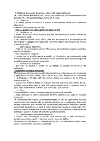  Nifedipina: Bloqueador de canal de cálcio. Não utilizar sublingual.
 Outros: Nitroprussiato de sódio: Quando não há resposta aos anti hipertensivos de
primeira linha. Intoxicação fetal por cianeto em 4 horas.
 Diuréticos:
- A diurese potente vai diminuir a volemia e comprometer ainda mais a perfusão
placentária.
- Não são usados para diminuir a PA
- Só usar quando tem edema pulmonar agudo e ICC.
 Terapia hídrica:
- Ringer Lactato 60-125ml/h a menos que haja perda hídrica por vomito, diarréia ou
hemorragia no parto.
- Não devemos infundir muito liquido, pois isso vai aumentar a má distribuição de
liquido para os espaços extra vasculares = aumenta risco de edema agudo de pulmão
e edema cerebral.
 Edema agudo de pulmão:
- Pode ser por: aspiração de vomito; Alteração da permeabilidade capilar do pulmão;
edema carcinogênico
- Mais freqüente no pós-parto
- Lembrar que na gravidez normal a pressão oncótica diminui expressivamente (pela
menor concentração sérica de albumina) e na pré eclampsia grave essa diminuição da
pressão oncótica ainda é mais expressiva.
 Prevenção da eclampsia:
- Em todos os estudos o Sulfato de Mg mostrou-se superior na prevenção da
eclampsia.
- Quem deve receber a profilaxia?
Mulheres com pré-eclampsia considerada grave (critérios: Hipertensão com proteinuria
+ pelo menos um dos critérios: PAS >160 ou PAD >110; Proteinuria >2; Creatinina
>1,2; Plaquetas <100 000; AST >2x normal; cefaléia ou escotomas; dor no QSD ou
mesoepigástrica).
- Quando não tratamos todas as mulheres com pré-eclampsia com sulfato de Mg,
aquelas consideradas leves a cada 100 tratadas apenas uma convulsiona. Vale a
pena tratar inutilmente 99 mulheres com o risco de 1 convulsionar?
 Parto:
- A mortalidade foi menos no parto via vaginal quando após convulsão
- Após a convulsão o parto se estabelece de forma espontânea ou pode ser induzido
(ocitocina)
 Perda sanguínea no parto: A hemoconcentração e a falta da hipervolemia induzida
naturalmente pela gravidez são um aspecto previsível da pré-eclampsia. Estes dois
fatores fazem com que a mulher com pré-eclampsia seja menos adaptável á perdas
sanguíneas. Quando após o parto a mulher apresentar oliguria devemos pedir o HT
para ver se essa é decorrente da perda sanguínea ou decorrente de complicações da
eclampsia. Devemos hidratar e transfundir quando necessário.
 Hipertensão pós parto grave persistente:
- Causas: HAC, mobilização do liquido extra vascular para o meio intravascular,
perdas sanguíneas no parto (= aumenta renina = aumento da PA).
-Podemos usar: hidralazina ou labetalol orais (quando os endovenosos estão sendo
usado repetidamente) e associar furosemida.
 