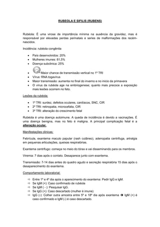RUBEOLA E SIFILIS (RUBENS)
Rubéola: É uma virose de importância mínima na ausência da gravidez, mas é
responsável por elevadas perdas perinatais e series de malformações dos recém-
nascidos.
Incidência: rubéola congênita
 País desenvolvidos: 20%
 Mulheres imunes: 81,5%
 Doença subclinica: 25%
 Maior chance de transmissão vertical no 1º TRI
 Vírus: RNA togavírus
 Maior transmissão: aumenta no final do inverno e no inicio da primavera
 O vírus da rubéola age na embriogenese; quanto mais precoce a exposição
mais lesões ocorrem no feto.
Lesões da rubéola:
 1º TRI: surdez, defeitos oculares, cardíacos, SNC, CIR
 2º TRI: retinopatia, microcefalia, CIR
 3º TRI: alteração do crescimento fetal
Rubéola é uma doença autoimune. A queda de incidência é devido a vacinações. É
uma doença benigna, mas no feto é maligna. A principal complicação fetal é a
alteração ocular.
Manifestações clinicas:
Febrícula, exantema maculo papular (rash cutâneo), adenopatia centrifuga, artralgia
em pequenas articulações, queixas respiratórias.
Exantema centrifugo: começa no meio do tórax e vai disseminando para os membros.
Viremia: 7 dias após o contato. Desaparece junto com exantema.
Transmissão: 7-14 dias antes do quadro agudo e secreção respiratória 15 dias após o
desaparecimento do exantema.
Comportamento laboratorial:
 Entre 1º e 4º dia após o aparecimento do exantema: Pedir IgG e IgM.
 Se IgM (+): Caso confirmado de rubéola
 Se IgM ( - ): Pesquisar IgG.
 Se IgG (+): Caso descartado (mulher é imune)
 IgG (-): Colher outra amostra entre 5º e 18º dia após exantema  IgM (+) é
caso confirmado e IgM (-) é caso descartado.
 