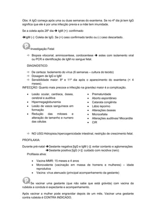 Obs: A IgG começa após uma ou duas semanas do exantema. Se no 4º dia já tem IgG
significa que ele é por uma infecção previa e a mãe tem imunidade.
Se a coleta após 28º dia: IgM (+): confirmado
IgM (-): Coleta de IgG. Se (+) caso confirmado tardio ou (-) caso descartado.
Investigação Fetal:
 Biopsia vilocorial, aminiocentese, cordocentese  estes com isolamento viral
ou PCR e identificação de IgM no sangue fetal.
DIAGNOSTICO:
 De certeza: Isolamento do vírus (6 semanas – cultura do tecido)
 Dosagem de IgG e IgM
 Sensibilidade maior: 8º e 11º dia após o aparecimento do exantema (< 4
meses).
INFECÇÃO: Quanto mais precoce a infecção na gravidez maior é a complicação.
 Lesão ocular, cardíaca, óssea,
cerebral e auditiva
 Hipermegaglobunemia
 Lesão de vasos sanguíneos em
formação
 Redução das mitoses e
alteração de tamanho e numero
das células
 Prematuridade
 Aborto espontâneo
 Catarata congênita
 Lábio leporino
 Alterações ósseas
 Microcefalia
 Alterações auditivas/ Miocardite
 CIR
 NO USG:Hidropisia,hipercogenicidade intestinal, restrição de crescimento fetal.
PROFILAXIA:
Durante pré-natal Gestante negativa [IgG e IgM (-)]: evitar contanto e aglomerações
Gestante positiva [IgG (+)]: cuidado com recidiva (raro)
Profilaxia ativa:
 Vacina MMR: 15 meses e 4 anos
 Monovalente (vacinação em massa de homens e mulheres) – idade
reprodutiva
 Vacina: vírus atenuado (principal acompanhamento da gestante)
Se vacinar uma gestante (que não sabe que está grávida) com vacina da
rubéola a conduta é expectante e acompanhamento.
Após vacinar a mulher pode engravidar depois de um mês. Vacinar uma gestante
contra rubéola é CONTRA INDICADO.
 