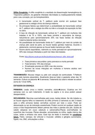 Sífilis Congênita: A síﬁlis congênita é o resultado da disseminação hematogênica do
Treponema pallidum, da gestante infectada não-tratada ou inadequadamente tratada
para o seu concepto, por via transplacentária.
 A transmissão vertical do T. pallidum pode ocorrer em qualquer fase
gestacional ou estágio clínico da doença materna.
 Os principais fatores que determinam a probabilidade de transmissão vertical
do T. pallidum são o estágio da sífilis na mãe e a duração da exposição do feto
no útero.
 A taxa de infecção da transmissão vertical do T. pallidum em mulheres não
tratadas é de 70 a 100%, nas fases primária e secundária da doença,
reduzindo-se para aproximadamente 30% nas fases tardias da infecção
materna.(latente tardia e terciaria).
 Há possibilidade de transmissão direta do T. pallidum por meio do contato da
criança pelo canal de parto, se houver lesões genitais maternas. Durante o
aleitamento, ocorrerá apenas se houver lesão mamária por sífilis.
 Ocorre aborto espontâneo, natimorto ou morte perinatal em aproximadamente
40% das crianças infectadas a partir de mães não-tratadas.
Fonte: http://bvsms.saude.gov.br/bvs/publicacoes/manual_sifilis_bolso.pdf
 Fase primaria e secundária: parto prematuro e morte perinatal
 Fase terciaria: 10% das crianças
 Erradicação prevista em 2000, mas não ocorreu.
 Numero de novas infecções em mulheres e homens adultos vem
aumentando.
TRANSMISSÃO: Mucosa integra ou pele com solução de continuidade. T.Pallidum
passa pela barreira placentária. Atualmente deve-se tratar a gestante antes das 16
semanas. Cultura na placenta  8 semanas; Tratamento do casal e retratar se estiver
acima de 1:8 de VDRL.
ESTAGIOS DA DOENÇA:
PRIMARIA: Lesão única e indolor, vermelha, ulceracancro, Cicatriza em 4-8
semanas com ou sem tratamento. A lesão na vagina e no anus podem passar
desapercebido.
SECUNDARIA: Manchas avermelhadas pelo corpo, lesões labiais. Se não tratada ou
se houver alguma falha no tratamento da sífilis primaria (3 semanas ou até 3 meses
após a sífilis primaria) lesões vermelhas ocorrem por todo o corpo. Pode ser
descamação ou ser de coloração acastanhada. Podem ocorrer em qualquer região do
corpo e mais freqüentemente afetam palmas das mãos e plantas dos pés. Queda de
cabelo (alopecia em couro cabeludo e sobrancelha).Placas avermelhadas na
superfície das mucosas. Placas elevadas, acinzentadas na virilha, região interna das
coxas, axilas e embaixo dos seios. Esse tipo de lesão é chamado de condiloma
latum. Febre, cansaço, dor articular e muscular, cefaléia e gânglios aumentados,
fígado, rins, SNC, articulações e olhos.
 