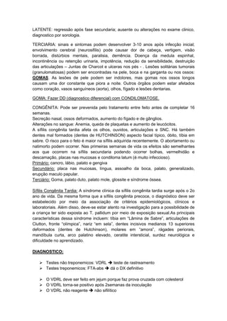 LATENTE: regressão após fase secundaria; ausente ou alterações no exame clinico,
diagnostico por sorologia.
TERCIARIA: sinais e sintomas podem desenvolver 3-10 anos após infecção inicial;
envolvimento cerebral (neurosifilis) pode causar dor de cabeça, vertigem, visão
borrada, distúrbios mentais, paralisia, demência. Doença da medula espinhal,
incontinência ou retenção urinaria, impotência, redução da sensibilidade, destruição
das articulações – Juntas de Charcot e ulceras nos pés - . Lesões solitárias tumorais
(granulomatosas) podem ser encontradas na pele, boca e na garganta ou nos ossos:
GOMAS. As lesões de pele podem ser indolores, mas gomas nos ossos longos
causam uma dor constante que piora a noite. Outros órgãos podem estar afetados
como coração, vasos sanguíneos (aorta), olhos, fígado e lesões dentarias.
GOMA: Fazer DD (diagnostico diferencial) com CONDILOMATOSE.
CONGÊNITA: Pode ser prevenida pelo tratamento entre feito antes de completar 16
semanas.
Secreção nasal, ossos deformados, aumento do fígado e de gânglios.
Alterações no sangue: Anemia, queda de plaquetas e aumento de leucócitos.
A sífilis congênita tardia afeta os olhos, ouvidos, articulações e SNC. Há também
dentes mal formados (dentes de HUTCHINSON) aspecto facial típico, óbito, tíbia em
sabre. O risco para o feto é maior na sífilis adquirida recentemente. O abortamento ou
natimorto podem ocorrer. Nas primeiras semanas de vida os efeitos são semelhantes
aos que ocorrem na sífilis secundaria podendo ocorrer bolhas, vermelhidão e
descamação, placas nas mucosas e condiloma latum (é muito infeccioso).
Primário: cancro, lábio, palato e gengiva
Secundário: placa nas mucosas, língua, assoalho da boca, palato, generalizado,
erupção maculo papular.
Terciário: Goma, palato duto, palato mole, glossite e síndrome óssea.
Síﬁlis Congênita Tardia: A síndrome clínica da síﬁlis congênita tardia surge após o 2o
ano de vida. Da mesma forma que a síﬁlis congênita precoce, o diagnóstico deve ser
estabelecido por meio da associação de critérios epidemiológicos, clínicos e
laboratoriais. Além disso, deve-se estar atento na investigação para a possibilidade de
a criança ter sido exposta ao T. pallidum por meio de exposição sexual.As principais
características dessa síndrome incluem: tíbia em “Lâmina de Sabre”, articulações de
Clutton, fronte “olímpica”, nariz “em sela”, dentes incisivos medianos 13 superiores
deformados (dentes de Hutchinson), molares em “amora”, rágades periorais,
mandíbula curta, arco palatino elevado, ceratite intersticial, surdez neurológica e
diﬁculdade no aprendizado.
DIAGNOSTICO:
 Testes não treponemicos: VDRL  teste de rastreamento
 Testes treponemicos: FTA-abs  dá o DX definitivo
 O VDRL deve ser feito em jejum porque faz prova cruzada com colesterol
 O VDRL torna-se positivo após 2semanas da inoculação
 O VDRL não reagente  não sifilítico
 