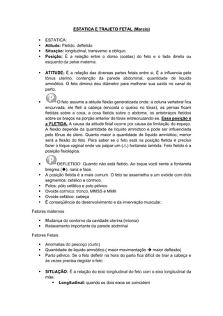 ESTATICA E TRAJETO FETAL (Marcio)
 ESTATICA:
 Atitude: Fletido, defletido
 Situação: longitudinal, transverso e obliquo.
 Posição: É a relação entre o dorso (costas) do feto e o lado direito ou
esquerdo da pelve materna.
 ATITUDE: É a relação das diversas partes fetais entre si. É a influencia pelo
tônus uterino, contenção da parede abdominal, quantidade de liquido
amniótico. O feto diminui deu diâmetro para melhorar sua saída no canal do
parto.
 O feto assume a atitude flexão generalizada onde: a coluna vertebral fica
encurvada, ele fleti a cabeça (encosta o queixo no tórax), as pernas ficam
fletidas sobre a coxa, a coxa fletida sobre o abdome, os antebraços fletidos
sobre os braços na porção anterior do tórax entrecruzando-se. Essa posição é
a FLETIDA. A causa da atitude fetal ocorre por causa da limitação do espaço.
A flexão depende da quantidade de líquido amniótico e pode ser influenciada
pelo tônus do útero. Quanto maior a quantidade de líquido amniótico, menor
será a flexão do feto. Para saber se o feto está na posição fletida é preciso
fazer o toque vaginal onde vai palpar um () fontanela lambda. Feto fletido é a
posição fisiológica.
 DEFLETIDO: Quando não está fletido. Ao toque você sente a fontanela
bregma (), nariz e face.
 A posição fletida é a mais comum. O feto se assemelha a um ovóide com dois
segmentos: cefálico e córmico.
 Polos: pólo cefálico e polo pélvico
 Ovoide cormico: tronco, MMSS e MMII
 Ovoide cefálico: cabeça
 É conseqüência do desenvolvimento e da invervação muscular.
Fatores maternos
 Mudança do contorno da cavidade uterina (mioma)
 Relaxamento importante da parede abdminal
Fatores Fetais
 Anomalias do pescoço (curto)
 Quantidade de liquido amniótico ( maior movimentação  maior deflexão)
 Parto pélvico. Se o feto defletir na hora do parto fica difícil de tirar a cabeça e
às vezes precisa degolar o feto
 SITUAÇÃO: É a relação do eixo longitudinal do feto com o eixo longitudinal da
mãe.
 Longitudinal: quando os dois eixos se coincidem
 