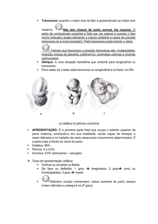  Transverso: quando o maior eixo do feto é perpendicular ao maior eixo
materno. Não tem chance de parto normal, faz cesaria!. O
parto de conduplicata corpórea é feito por via vaginal e quando o feto
morre intrautero acaba dobrando a coluna vertebral e nasce de posição
transversa (é a única exceção!). Parto transverso pode lacerar o útero.
Fatores que favorecem a posição transversa são: multiparidade,
inserção viciosa da placenta, polidramnio, anomalias uterinas e miomas
submucosos.
 Oblíquo: é uma situação transitória que evoluirá para longitudinal ou
transverso.
 Para saber se o bebe está transverso ou longitudinal é só fazer um RX.
a) cefálica b) pélvica c)córmica
 APRESENTAÇÃO: É a primeira parte fetal que ocupa o estreito superior da
pelve materna, enchendo-o em sua totalidade, sendo capaz de transpor o
maior diâmetro e no trabalho de parto desenvolve movimentos determinados. É
a parte mais a frente do canal do parto.
 Cefálica: 96%
 Pelvica: 3 a 3,5%
 Cormica: 0,5% (transverso – situação)
 Tipos de apresentação cefálica:
 Vertical ou occipital ou fletida
 De face ou defletida: 1 grau  bregmatica; 2 grau nariz ou
fronte(glabela); 3 grau  mento
 Diâmetro occipto mentoniano: nasce somente de parto cesaria
(maior diâmetro a cabeça é no 2º grau).
 