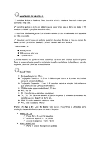 MANOBRAS DE LEOPOLD:
1ª Manobra: Palpar o fundo do útero  medir o fundo uterino e descobri +/- em que
semana o feto está.
2ª Manobra: palpa os lados do abdome para saber onde está o dorso do bebe  O
dorso é o melhor lugar para auscultar o feto.
3ª Manobra: movimentação do pólo acima da sínfise púbica  Descobre se o feto está
ou não encaixado.
4ª Manobra: compressão do estreito superior da pelve. Desliza a mão no dorso do
bebe de cima para baixo: Se ele for cefálico na nuca terá uma entrada.
TRAJETO FETAL
 Bacia pélvica
 Diâmetro da abertura
 Tipos de bacia
A bacia materna do ponto de vista obstétrico se divide em: Grande Bacia ou pelve
falsa e pequena bacia ou pelve verdadeira. A pelve verdadeira é dividida em estreito
superior, cavidade pélvica e estreito inferior.
DIAMETROS:
 Conjugado Anterior: 11cm
 Conjugado Obstétrico: 10,5 cm  Não dá pra toca-lo e é o mais importatne
porque é o maior obstáculo.
 Conjugado Diagonalis: 12 cm  É possível tocá-lo e através dele sabemos
qual o tamanho do Conjugado Obstétrico.
 APO (anterior posterior obstétrico): 11,5cm
 APA: 9,5 cm
 BI: 11 cm (entre as espinhas isquiáticas)
 CA, CO, CD: Estão no estreito superior da pelve  diâmetro transverso do
estreito superior da pelve é de 13 cm.
 APO, BI: estão no estrito médio da pelve
 APA: está no estreito inferior
Planos (Hodge e De Lee) da Bacia: Sâo planos imaginários e utilizados para
avaliação da descida fetal durante o trabalho de parto.
 Plano DE LEE
 Ponto Zero  espinha isquiática
 Acima da espinha: - 1 cm; -2 cm
 Abaixo da espinha: +1 cm; +2 cm
 Plano de HODGE
 Plano 4: abaixo da espinha isquiática
 