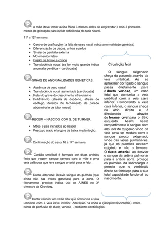A mãe deve tomar acido fólico 3 meses antes de engravidar e nos 3 primeiros
meses de gestação para evitar deficiência de tubo neural.
11º a 12º semana:
 Centro de ossificação ( a falta de osso nasal indica anormalidade genética)
 Diferenciação de dedos, unhas e pelos
 Sinais de genitália externa
 Movimentos fetais
 Fusão de âmnio e corion
 Translucência nucal (se for muito grande indica
anomalia genética – cardiopatia)
SINAIS DE ANORMALIDADES GENETICAS:
 Ausência de osso nasal
 Translucência nucal aumentada (cardiopatia)
 Retardo grave do crescimento intra-uterino
 Polidrâmnio (atresia de duodeno, atresia de
esôfago, defeitos de fechamento de parede
abdominal e de tubo neural)
RECEM – NASCIDO COM S. DE TURNER:
 Mãos e pés inchados ao nascer
 Pescoço alado e largo e de baixa implantação.
Confirmação do sexo 16 a 17° semana.
Cordão umbilical é formado por duas artérias
finas que trazem sangue venoso para a mãe e uma
veia calibrosa que leva sangue arterial para o feto.
Ducto arterioso: Desvia sangue do pulmão (que
ainda não faz trocas gasosas) para a aorta. O
fechamento precoce indica uso de AINES no 3º
trimestre da Gravidez.
Ducto venoso: um vaso fetal que comunica a veia
umbilical com a veia cava inferior. Alteração na onda A (Dopplervelocimetria) indica
perda de perfusão do ducto venoso - problema cardiológico.
Circulação fetal
O sangue oxigenado
chega da placenta através da
veia umbilical. Ao se
aproximar do fígado o sangue
passa diretamente para
o ducto venoso, um vaso
fetal que comunica a veia
umbilical com a veia cava
inferior. Percorrendo a veia
cava inferior, o sangue chega
no átrio direito e é
direcionado através
do forame oval para o átrio
esquerdo. Assim, neste
compartimento o sangue com
alto teor de oxigênio vindo da
veia cava se mistura com o
sangue pouco oxigenado
vindo das veias pulmonares,
já que os pulmões extraem
oxigênio e não o fornece.
O ducto arterial, ao desviar
o sangue da artéria pulmonar
para a artéria aorta, protege
os pulmões da sobrecarga e
permite que o ventrículo
direito se fortaleça para a sua
total capacidade funcional ao
nascimento.
 