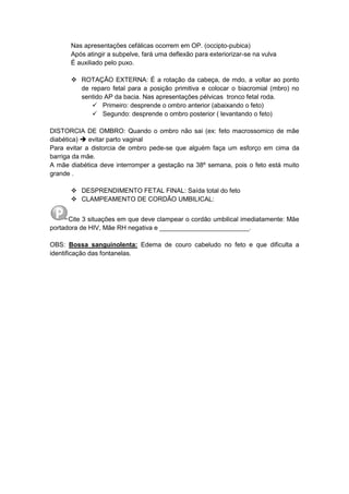 Nas apresentações cefálicas ocorrem em OP. (occipto-pubica)
Após atingir a subpelve, fará uma deflexão para exteriorizar-se na vulva
É auxiliado pelo puxo.
 ROTAÇÃO EXTERNA: É a rotação da cabeça, de mdo, a voltar ao ponto
de reparo fetal para a posição primitiva e colocar o biacromial (mbro) no
sentido AP da bacia. Nas apresentações pélvicas tronco fetal roda.
 Primeiro: desprende o ombro anterior (abaixando o feto)
 Segundo: desprende o ombro posterior ( levantando o feto)
DISTORCIA DE OMBRO: Quando o ombro não sai (ex: feto macrossomico de mãe
diabética)  evitar parto vaginal
Para evitar a distorcia de ombro pede-se que alguém faça um esforço em cima da
barriga da mãe.
A mãe diabética deve interromper a gestação na 38º semana, pois o feto está muito
grande .
 DESPRENDIMENTO FETAL FINAL: Saída total do feto
 CLAMPEAMENTO DE CORDÃO UMBILICAL:
Cite 3 situações em que deve clampear o cordão umbilical imediatamente: Mãe
portadora de HIV, Mãe RH negativa e _________________________.
OBS: Bossa sanguinolenta: Edema de couro cabeludo no feto e que dificulta a
identificação das fontanelas.
 