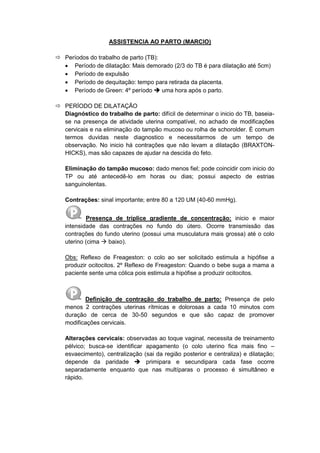 ASSISTENCIA AO PARTO (MARCIO)
 Períodos do trabalho de parto (TB):
 Período de dilatação: Mais demorado (2/3 do TB é para dilatação até 5cm)
 Período de expulsão
 Período de dequitação: tempo para retirada da placenta.
 Período de Green: 4º período  uma hora após o parto.
 PERÍODO DE DILATAÇÃO
Diagnóstico do trabalho de parto: difícil de determinar o inicio do TB, baseia-
se na presença de atividade uterina compatível, no achado de modificações
cervicais e na eliminação do tampão mucoso ou rolha de schorolder. È comum
termos duvidas neste diagnostico e necessitarmos de um tempo de
observação. No inicio há contrações que não levam a dilatação (BRAXTON-
HICKS), mas são capazes de ajudar na descida do feto.
Eliminação do tampão mucoso: dado menos fiel; pode coincidir com inicio do
TP ou até antecedê-lo em horas ou dias; possui aspecto de estrias
sanguinolentas.
Contrações: sinal importante; entre 80 a 120 UM (40-60 mmHg).
Presença de tríplice gradiente de concentração: inicio e maior
intensidade das contrações no fundo do útero. Ocorre transmissão das
contrações do fundo uterino (possui uma musculatura mais grossa) até o colo
uterino (cima  baixo).
Obs: Reflexo de Freageston: o colo ao ser solicitado estimula a hipófise a
produzir ocitocitos. 2º Reflexo de Freageston: Quando o bebe suga a mama a
paciente sente uma cólica pois estimula a hipófise a produzir ocitocitos.
Definição de contração do trabalho de parto: Presença de pelo
menos 2 contrações uterinas rítmicas e dolorosas a cada 10 minutos com
duração de cerca de 30-50 segundos e que são capaz de promover
modificações cervicais.
Alterações cervicais: observadas ao toque vaginal, necessita de treinamento
pélvico; busca-se identificar apagamento (o colo uterino fica mais fino –
esvaecimento), centralização (sai da região posterior e centraliza) e dilatação;
depende da paridade  primipara e secundipara cada fase ocorre
separadamente enquanto que nas multíparas o processo é simultâneo e
rápido.
 