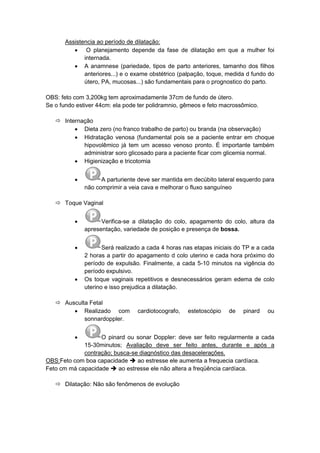 Assistencia ao período de dilatação:
 O planejamento depende da fase de dilatação em que a mulher foi
internada.
 A anamnese (pariedade, tipos de parto anteriores, tamanho dos filhos
anteriores...) e o exame obstétrico (palpação, toque, medida d fundo do
útero, PA, mucosas...) são fundamentais para o prognostico do parto.
OBS: feto com 3,200kg tem aproximadamente 37cm de fundo de útero.
Se o fundo estiver 44cm: ela pode ter polidramnio, gêmeos e feto macrossômico.
 Internação
 Dieta zero (no franco trabalho de parto) ou branda (na observação)
 Hidratação venosa (fundamental pois se a paciente entrar em choque
hipovolêmico já tem um acesso venoso pronto. É importante também
administrar soro glicosado para a paciente ficar com glicemia normal.
 Higienização e tricotomia
 A parturiente deve ser mantida em decúbito lateral esquerdo para
não comprimir a veia cava e melhorar o fluxo sanguíneo
 Toque Vaginal
 Verifica-se a dilatação do colo, apagamento do colo, altura da
apresentação, variedade de posição e presença de bossa.
 Será realizado a cada 4 horas nas etapas iniciais do TP e a cada
2 horas a partir do apagamento d colo uterino e cada hora próximo do
período de expulsão. Finalmente, a cada 5-10 minutos na vigência do
período expulsivo.
 Os toque vaginais repetitivos e desnecessários geram edema de colo
uterino e isso prejudica a dilatação.
 Ausculta Fetal
 Realizado com cardiotocografo, estetoscópio de pinard ou
sonnardoppler.
 O pinard ou sonar Doppler: deve ser feito regularmente a cada
15-30minutos; Avaliação deve ser feito antes, durante e após a
contração; busca-se diagnóstico das desacelerações.
OBS:Feto com boa capacidade  ao estresse ele aumenta a frequecia cardíaca.
Feto cm má capacidade  ao estresse ele não altera a freqüência cardíaca.
 Dilatação: Não são fenômenos de evolução
 