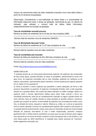 número de nascimentos totais de mães residentes (nascidos vivos mais óbitos fetais a
partir de 22 semanas de gestação)
Observação: Considerando a sub-notificação de óbitos fetais e a precariedade da
informação disponível sobre o tempo de gestação, recomenda-se que, no cálculo do
indicador, seja utilizado o número total de óbitos fetais informados,
independentemente da duração da gestação.
Taxa de mortalidade neonatal precoce
Número de óbitos de residentes de 0 a 6 dias de vida completos (SIM)
------------------------------------------------------------------------------------------------------- x 1.000
Número total de nascidos vivos de residentes (SINASC)
Taxa de Mortalidade Neonatal Tardia
Número de óbitos de residentes de 7 a 27 dias completos de vida
---------------------------------------------------------------------------------------------x 1.000
Número total de nascidos vivos de mães residentes
Taxa de mortalidade pós-neonatal
Número de óbitos de residentes de 28 a 364 dias completos de vida
--------------------------------------------------------------------------------------------- x 1.000
Número total de nascidos vivos de mães residentes
Fonte: http://tabnet.datasus.gov.br/cgi/idb2000/mort.htm
EXAME ESPECULAR:
É realizado através de um instrumento denominado espéculo. Os espéculos são constituídos
de duas valvas iguais; quando fechados, as valvas se justapõem, apresentando-se como uma
peça única. Os espéculos articulados são os mais utilizados, podendo ser metálicos ou de
plástico, descartáveis, apresentando quatro tamanhos: mínimo (espéculo de virgem), pequeno
(nº 1), médio (nº 2) ou grande (nº
3). Deve-se escolher o menor espéculo que possibilite o exame adequado, de forma a não
provocar desconforto na paciente. O espéculo é introduzido fechado. Com a mão esquerda,
afastam-se os grandes lábios, com auxílio dos dedos indicador ou médio e polegar. Apóia-se o
espéculo sobre a fúrcula, ligeiramente oblíquo (para evitar lesão uretral), e faz-se sua
introdução lentamente; antes de ser completamente colocado na vagina, quando estiver em
meio caminho, deve ser rodado, ficando as valvas paralelas às paredes anterior e porterior,
posição que ocupará no exame. A extremidade do aparelho será orientada para baixo e para
trás, na direção do cóccix, enquanto é aberto. Observa-se, então, se o colo já se apresenta
entre as valvas, devendo o mesmo ser completamente exposto. Nem sempre o colo localiza-se
na posição descrita anteriormente; nestes casos deve ser localizado através de movimentação
delicada do especulo semi-aberto. O colo é então inspecionado; pacientes nulíparas
geralmente têm o orifício externo puntiforme ao passo que nas que já tiveram parto vaginal
este apresenta-se em forma de fenda; mulheres na pós-menopausa tem o colo atrófico, e nas
mais idosas pode ser difícil identificá-lo. A inspeção deve avaliar presença de “manchas”,
lesões vegetantes, lacerações, etc.
 