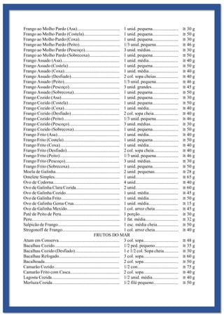 Frango ao Molho Pardo (Asa)...................................... 1 unid. pequena....................... ≅ 30 g
Frango ao Molho Pardo (Costela)................................ 1 unid. pequena....................... ≅ 50 g
Frango ao Molho Pardo (Coxa).................................... 1 unid. pequena....................... ≅ 30 g
Frango ao Molho Pardo (Peito).................................... 1/3 unid. pequena.................... ≅ 46 g
Frango ao Molho Pardo (Pescoço)............................... 3 unid. médias......................... ≅ 30 g
Frango ao Molho Pardo (Sobrecoxa)........................... 1 unid. pequena....................... ≅ 50 g
Frango Assado (Asa)................................................... 1 unid. média.......................... ≅ 40 g
Frango Assado (Costela).............................................. 1 unid. pequena....................... ≅ 50 g
Frango Assado (Coxa)................................................. 1 unid. média.......................... ≅ 40 g
Frango Assado (Desfiado)........................................... 2 col. sopa cheias.................... ≅ 40 g
Frango Assado (Peito)................................................. 1/3 unid. pequena.................... ≅ 46 g
Frango Assado (Pescoço)............................................. 3 unid. grandes........................ ≅ 45 g
Frango Assado (Sobrecoxa)......................................... 1 unid. pequena....................... ≅ 50 g
Frango Cozido (Asa).................................................... 1 unid. pequena....................... ≅ 30 g
Frango Cozido (Costela).............................................. 1 unid. pequena....................... ≅ 50 g
Frango Cozido (Coxa)................................................. 1 unid. média.......................... ≅ 40 g
Frango Cozido (Desfiado)........................................... 2 col. sopa cheia...................... ≅ 40 g
Frango Cozido (Peito).................................................. 1/3 unid. pequena.................... ≅ 46 g
Frango Cozido (Pescoço)............................................. 3 unid. médias......................... ≅ 30 g
Frango Cozido (Sobrecoxa)......................................... 1 unid. pequena....................... ≅ 50 g
Frango Frito (Asa)....................................................... 1 unid. média.......................... ≅ 40 g
Frango Frito (Costela).................................................. 1 unid. pequena....................... ≅ 50 g
Frango Frito (Coxa)..................................................... 1 unid. média.......................... ≅ 40 g
Frango Frito (Desfiado)............................................... 2 col. sopa cheia...................... ≅ 40 g
Frango Frito (Peito)..................................................... 1/3 unid. pequena.................... ≅ 46 g
Frango Frito (Pescoço)................................................ 3 unid. médias......................... ≅ 30 g
Frango Frito (Sobrecoxa)............................................. 1 unid. pequena....................... ≅ 50 g
Moela de Galinha......................................................... 2 unid. pequenas..................... ≅ 28 g
Omelete Simples.......................................................... 1 unid...................................... ≅ 65 g
Ovo de Codorna........................................................... 4 unid...................................... ≅ 40 g
Ovo de Galinha Clara Cozida....................................... 2 unid...................................... ≅ 60 g
Ovo de Galinha Cozido................................................ 1 unid. média.......................... ≅ 45 g
Ovo de Galinha Frito.................................................... 1 unid. média.......................... ≅ 50 g
Ovo de Galinha Gema Crua......................................... 1 unid. média.......................... ≅ 15 g
Ovo de Galinha Mexido............................................... 1 col. arroz cheia..................... ≅ 45 g
Patê de Peito de Peru.................................................... 1 porção.................................. ≅ 30 g
Peru.............................................................................. 1 fat. média............................. ≅ 32 g
Salpicão de Frango....................................................... 1 esc. média cheia................... ≅ 50 g
Strogonoff de Frango................................................... 1 col. arroz cheia..................... ≅ 40 g
FRUTOS DO MAR
Atum em Conserva...................................................... 3 col. sopa............................... ≅ 48 g
Bacalhau Cozido.......................................................... 1/2 ped. pequeno..................... ≅ 35 g
Bacalhau Cozido (Desfiado)........................................ 1 e 1/2 col. Sopa cheia............. ≅ 30 g
Bacalhau Refogado...................................................... 3 col. sopa............................... ≅ 60 g
Bacalhoada.................................................................. 2 col. sopa............................... ≅ 50 g
Camarão Cozido.......................................................... 1/2 con.................................... ≅ 75 g
Camarão Frito com Casca............................................ 2 col. sopa............................... ≅ 40 g
Lagosta Cozida............................................................ 1/2 unid. média....................... ≅ 40 g
Merluza Cozida............................................................ 1/2 filé pequeno...................... ≅ 50 g
 
