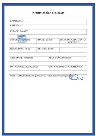 OBJETIVOS: Melhoria na qualidade de vida e nos níveis de glicemia.
INFORMAÇÕES PESSOAIS
ENDEREÇO
BAIRRO: --
CIDADE
GÊNERO: Masculino IDADE: 29 anos DATA DE NASCIMENTO
07/07/1992
PESO ATUAL: 76 kg ALTURA: 1,83m
ATIVIDADE: Moderada PROFISSÃO: Professor
DATA/CONSULTA: 02/09/21 DATA/RETORNO: A COMBINAR
ENDEREÇO: --
CIDADE: Patos/PB
 