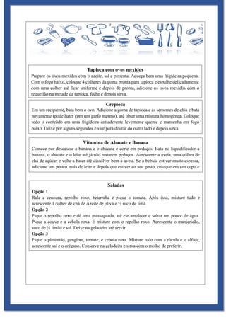Tapioca com ovos mexidos
Prepare os ovos mexidos com o azeite, sal e pimenta. Aqueça bem uma frigideira pequena.
Com o fogo baixo, coloque 4 colheres da goma pronta para tapioca e espalhe delicadamente
com uma colher até ficar uniforme e depois de pronta, adicione os ovos mexidos com o
requeijão na metade da tapioca, feche e depois sirva.
Crepioca
Em um recipiente, bata bem o ovo, Adicione a goma de tapioca e as sementes de chia e bata
novamente (pode bater com um garfo mesmo), até obter uma mistura homogênea. Coloque
todo o conteúdo em uma frigideira antiaderente levemente quente e mantenha em fogo
baixo. Deixe por alguns segundos e vire para dourar do outro lado e depois sirva.
Vitamina de Abacate e Banana
Comece por descascar a banana e o abacate e corte em pedaços. Bata no liquidificador a
banana, o abacate e o leite até já não restarem pedaços. Acrescente a aveia, uma colher de
chá de açúcar e volte a bater até dissolver bem a aveia. Se a bebida estiver muito espessa,
adicione um pouco mais de leite e depois que estiver ao seu gosto, coloque em um copo e
sirva-se.
Saladas
Opção 1
Rale a cenoura, repolho roxo, beterraba e pique o tomate. Após isso, misture tudo e
acrescente 1 colher de chá de Azeite de oliva e ½ suco de limã.
Opção 2
Pique o repolho roxo e dê uma massageada, até ele amolecer e soltar um pouco de água.
Pique a couve e a cebola roxa. E misture com o repolho roxo. Acrescente o manjericão,
suco de ½ limão e sal. Deixe na geladeira até servir.
Opção 3
Pique o pimentão, gengibre, tomate, e cebola roxa. Misture tudo com a rúcula e o alface,
acrescente sal e o orégano. Conserve na geladeira e sirva com o molho de preferir.
 