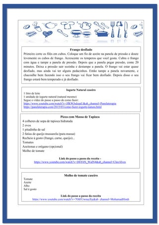 Frango desfiado
Primeiro corte os filés em cubos. Coloque um fio de azeite na panela de pressão e doure
levemente os cubos de frango. Acrescente os temperos que você gosta. Cubra o frango
com água e tampe a panela de pressão. Depois que a panela pegar pressão, conte 20
minutos. Deixa a pressão sair sozinha e destampe a panela. O frango vai estar quase
desfiado, mas ainda vai ter alguns pedacinhos. Então tampe a panela novamente, e
chacoalhe bem fazendo isso o seu frango vai ficar bem desfiado. Depois disso o seu
frango estará bem temperado e já desfiado.
Iogurte Natural caseiro
1 litro de leite
1 unidade de iogurte natural (natural mesmo)
Segue o vídeo do passo a passo de como fazer:
https://www.youtube.com/watch?v=JfKWJsdzaaU&ab_channel=Panelaterapia
https://panelaterapia.com/2015/03/como-fazer-iogurte-natura.html
Pizza com Massa de Tapioca
4 colheres de sopa de tapioca hidratada
2 ovos
1 pitadinha de sal
2 fatias de queijo mussarela (para massa)
Recheio á gosto (frango, carne, queijo)...
Tomates
Azeitonas e orégano (opcional)
Molho de tomate
Link do passo a passo da receita -
https://www.youtube.com/watch?v=D6Y6N_WalN4&ab_channel=CleoAlves
Molho de tomate caseiro
Tomate
Azeite
Alho
Sal á gosto
Link do passo a passo da receita
https://www.youtube.com/watch?v=7OtFUwnuzXg&ab_channel=MohamadHindi
 