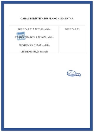 CARACTERÍSTICA DO PLANO ALIMENTAR
G.E.E./V.E.T: 2.787,35 kcal/dia
CARBOIDRATOS: 1.393,67 kcal/dia
PROTEÍNAS: 557,47 kcal/dia
LIPÍDIOS: 836,20 kcal/dia
G.E.E./V.E.T.:
 