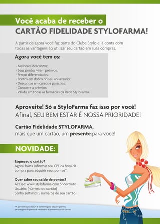 Você acaba de receber o
CARTÃO FIDELIDADE STYLOFARMA!
A partir de agora você faz parte do Clube Stylo e já conta com
todas as vantagens ao utilizar seu cartão em suas compras.

Agora você tem os:
- Melhores descontos;
- Seus pontos viram prêmios;
- Preços diferenciados;
- Pontos em dobro no seu aniversário;
- Descontos em cursos e palestras;
- Concorre a prêmios;
- Válido em todas as farmácias da Rede StyloFarma.



Aproveite! Só a StyloFarma faz isso por você!
Afinal, SEU BEM ESTAR É NOSSA PRIORIDADE!
Cartão Fidelidade STYLOFARMA,
mais que um cartão, um presente para você!

NOVIDADE:
Esqueceu o cartão?
Agora, basta informar seu CPF na hora da
compra para adquirir seus pontos*.

Quer saber seu saldo de pontos?
Acesse: www.stylofarma.com.br/extrato
Usuário: (número do cartão)
Senha: (últimos 5 números de seu cartão)


*A apresentação do CPF é somente para adquirir pontos,
para resgate de pontos é necessário a apresentação do cartão.
 
