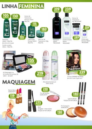 LINHA FEMININA                                                                       219            239
                                                                                     PONTOS         PONTOS


105 130
 PONTOS           PONTOS
                                     Creme de
                                     Tratamento                                                                   Creme de
                                     Noturno 150ml                                                                Tratamento
                                     FRUCTIS                                                                      1kg TRESEMMÉ

                                                115
                                                PONTOS

                                                                                                                                     239
                                                                160
                                                                PONTOS
                                                                                                                                     PONTOS




                            155
                            PONTOS
                                                                                                                    299
                                                                                                                    PONTOS       Creme para
Shampoo                                   Creme para       Máscara de                Shampoo      Condicionador
300ml - FRUCTIS                           Pentear 300ml    Tratamento 350g           400ml        400ml                          Pentear 300ml
(exceto anticaspa)                        FRUCTIS          FRUCTIS                   TRESEMMÉ     TRESEMMÉ                       TRESEMMÉ
Condicionador
300ml - FRUCTIS




                                          135
                                          PONTOS




 Kit Maquiagem ou
 Kit Sombra 18 Sombras 3D                                 219                                                                239
                                                                                                                             PONTOS
 V810-1 - XR-S877                                         PONTOS                                         Tintura GARNIER NUTRISSE
                                                                                                         (exceto cores Especiais)


MAQUIAGEM                                                          Desodorante Aerosol
                                                                       169ml DOVE



         Batom Beijo                                              210
                                                                  PONTOS
         MARCHETTI


            119
                                                             Trio de Sombra
                                                             MARCHETTI                                             140
                                                                                                                   PONTOS
            PONTOS
                                                                                                        Lapiseira Retrátil
                                                                                                   TOQUE DA NATUREZA
                                                     275
                                                     PONTOS
                                                                                                Pó Compacto
                                                          Rímel                                 MARCHETTI
                                                          alongador / extra-volume

                                                                                         150
                                                          TOQUE DA NATUREZA

                                                                                         PONTOS
 