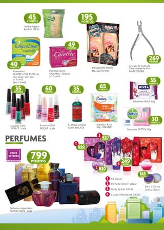 45                                               195
                    nº 21

                  PONTOS                                            PONTOS
              Bucha Vegetal
             BANHO FRESH




                                                      49
                                                     PONTOS



                                                                                                                                    269
 40
                                                                                                                                    PONTOS
                                                                                                                Alicate de Cutícula
PONTOS                                                                    Kit Sabonete Íntimo                   Cabo Aderente Inox
   Absorvente                        Protetor Diário                      BELLEZA ÍNTIMA                        MARCO BONI
   SEMPRE LIVRE ESPECIAL             CAREFREE - Original
   com abas/ sem abas                c/ 15 unid.
   c/ 8 unid.
   (seco/suave)                                                                                                                     35
                                                                                 65
                                                                                                                                    PONTOS

     35
    PONTOS
                                  60
                                 PONTOS
                                                           35
                                                           PONTOS
                                                                                 PONTOS




                                                                                                                    Sabonete NIVEA 90g




                                                                                                                                      30
                                                                                                                                      PONTOS
 Esmalte 7,5ml                Esmalte 8,0ml          Acetona Simples          Algodão Bola
  REALCE - cada               RISQUÉ - cada          100ml ENCASA             50g - CREMER
                                                                                                              Sabonete DETTOL 80g

                                                                                 3 420
PERFUMES                                                     1
                                                                                   PONTOS



                                                                 665
                                                                 PONTOS




                   799
                    PONTOS                                                                              249
                                                                                                    4   PONTOS
                                                                             2   830
                                                                                 PONTOS

                                                                                                                           165
                                                                                                                           PONTOS
                                                                                          1   Kit CICLO
                                                                                          2   Pe rfu me Amo re CICLO
                                                                                                                               D e o C o lô n ia
                                                                                          3   Bo d y Sp la sh CICLO            Só lid a CICLO
                                                                                          4   L o çã o H id ra ta n te CICLO




Perfumes Importados
PARIS ELYSÉES - cada
 