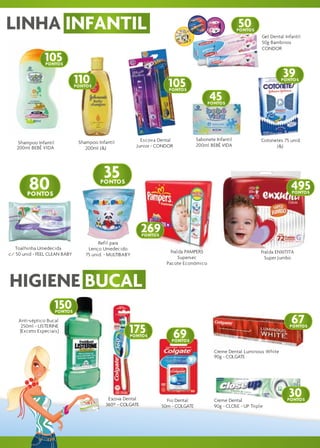 LINHA INFANTIL                                                                                            50
                                                                                                          PONTOS
                                                                                                                    Gel Dental Infantil
                                                                                                                    50g Bambinos
                                                                                                                    CONDOR

               105
                PONTOS


                               110                                                                                            39
                               PONTOS                                   105
                                                                        PONTOS
                                                                                                                             PONTOS



                                                                                            45
                                                                                           PONTOS




                                                            Escova Dental             Sabonete Infantil             Cotonetes 75 unid.
   Shampoo Infantil             Shampoo Infantil
                                                          Junior - CONDOR             200ml BEBÊ VIDA                     J&J
   200ml BEBÊ VIDA                 200ml J&J




                                           35
         80
        PONTOS
                                         PONTOS
                                                                                                                                  495
                                                                                                                                  PONTOS



                                                                                                                Nº 22


                                                             269
                                                             PONTOS
                                         Refil para
   Toalhinha Umedecida              Lenço Umedecido
c/ 50 unid - FEEL CLEAN BABY                                              Fralda PAMPERS                            Fralda ENXITITA
                                   75 unid. - MULTIBABY
                                                                              Supersec                                Super Jumbo
                                                                        Pacote Econômico



HIGIENE BUCAL
                      150
                      PONTOS

    Anti-séptico Bucal                                                                                                            67
     250ml - LISTERINE
    (Exceto Especiais)                                175
                                                      PONTOS                69
                                                                                                                                 PONTOS


                                                                          PONTOS

                                                                                              Creme Dental Luminous White
                                                                                              90g - COLGATE




                                             Escova Dental              Fio Dental            Creme Dental
                                                                                                                                 30
                                                                                                                                PONTOS
                                            360º - COLGATE            50m - COLGATE           90g - CLOSE - UP Triple
 