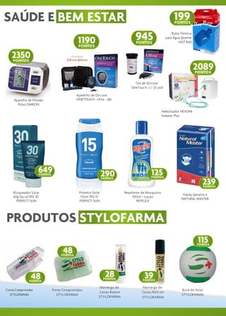SAÚDE E BEM ESTAR                                                                                       199
                                                                                                        PONTOS



                                            1190                              945
                                                                              PONTOS
                                                                                                       Bolsa Térmica
                                                                                                   para Água Quente
                                                                                                           HOT BAG
                                            PONTOS

   2350
   PONTOS
                                                                                                                       2089
                                                                                                                       PONTOS

                                                                              Tira de Glicose
                                                                            OneTouch c/ 25 und

                                            Aparelho de Glicose
     Aparelho de Pressão                    ONETOUCH - Ultra - J&J
       Pulso OMRON
                                                                                                 Nebulizador NEVONI
                                                                                                 Inalatec Plus




                    649
                     PONTOS                                   290                       125
                                                                                        PONTOS

                                                                                                                          239
                                                              PONTOS

                                                                                                                           PONTOS
    Bloqueador Solar                         Protetor Solar             Repelente de Mosquitos
                                                                                                              Fralda Geriátrica
    60g Facial FPS 30                         135ml FPS 15                  100ml - Loção
                                                                                                             NATURAL MASTER
      PERFECT-SUN                            PERFECT-SUN                       REPELEX




PRODUTOS STYLOFARMA
                                                                                                                        115
                                                                                                                        PONTOS

                                    48
                                   PONTOS




                48                                              28
                                                               PONTOS
                                                                                    39
                                                                                  PONTOS
              PONTOS

                                                          Manteiga de             Manteiga de
Corta Comprimidos             Porta Comprimidos                                                              Bola de Volei
                                                          Cacau Batom             Cacau Roll-on
  STYLOFARMA                    STYLOFARMA                                                                   STYLOFARMA
                                                          STYLOFARMA              STYLOFARMA
 