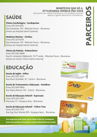 PARCEIROS
                                                 BENEFÍCIOS QUE SÓ A
                                         STYLOFARMA OFERECE PRA VOCÊ
                              Apresente seu cartão StyloFarma nos estabelicimentos
                                             abaixo e ganhe descontos e benefícios.
SAÚDE
Clínica Cardiológica - Cardioprime
Fone: (47) 3231-0215
Rua Amazonas, 301 - Ribeirão Fresco - Blumenau
(Anexo ao Hospital Santa Catarina)

Medicina Nuclear - Cintilus
Fone: (47) 3231-0210
Rua Amazonas, 301 - Ribeirão Fresco - Blumenau
(Anexo ao Hospital Santa Catarina)

Clínica do Pulmão - Pulmoclínica
Fone: (47) 3322-6808
Rua Dr. Armando Odebrecht, 70 7º andar - Ribeirão Fresco - Blumenau
(Anexo ao Centro Clínico Santa Catarina)



EDUCAÇÃO
Escola de Inglês - InFlux
Fone: (47) 3037-6737
Rua Alwin Schrader, 35 - Centro - Blumenau

Escola de Treinamento e Educação - Cetelbras
Fone: (47) 3041-9805
Rua Nereu Ramos, 105 - Centro - Blumenau

Escola de Educação Infantil - Expressão
Fone: (47) 3323-2907
Rua Içara, 111 - Itoupava Seca - Blumenau

Escola de Educação Infantil - Yellow Tree
Fone: (47) 3323-7572
Rua Eng. Paul Werner,599 - Itoupava Seca - Blumenau

Sua empresa pode fazer parte deste clube de vantagens!
Entre em contato através do e-mail sac@stylofarma.com.br
 