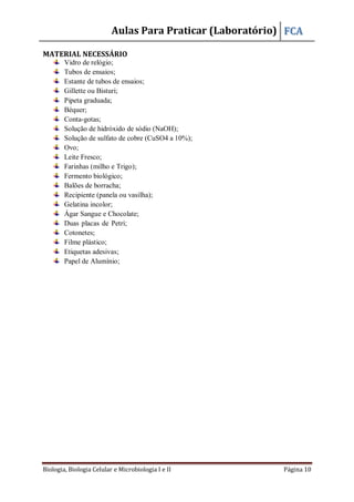 Aulas Para Praticar (Laboratório) FCA
Biologia, Biologia Celular e Microbiologia I e II Página 10
MATERIAL NECESSÁRIO
Vidro de relógio;
Tubos de ensaios;
Estante de tubos de ensaios;
Gillette ou Bisturi;
Pipeta graduada;
Béquer;
Conta-gotas;
Solução de hidróxido de sódio (NaOH);
Solução de sulfato de cobre (CuSO4 a 10%);
Ovo;
Leite Fresco;
Farinhas (milho e Trigo);
Fermento biológico;
Balões de borracha;
Recipiente (panela ou vasilha);
Gelatina incolor;
Ágar Sangue e Chocolate;
Duas placas de Petri;
Cotonetes;
Filme plástico;
Etiquetas adesivas;
Papel de Alumínio;
 