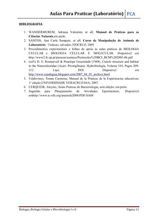 Aulas Para Praticar (Laboratório) FCA
Biologia, Biologia Celular e Microbiologia I e II Página 11
BIBLIOGRAFIA
1. WANDERMUREM, Adriana Valentim; at all, Manual de Praticas para as
Ciências Naturais,em prelo.
2. SANTOS, Ana Carla Sampaio, at all; Curso de Manipulação de Animais de
Laboratório; 1ªedicao; salvador; FIOCRUZ; 2005
3. Procedimentos experimentais e folhas de apoio às aulas práticas de BIOLOGIA
CELULAR e BIOLOGIA CELULAR E MOLECULAR. Disponível em
http://www2.fc.up.pt/pessoas/aseneca/Protocolos%20BCI_BCM%202005-06.pdf
4. (ref1) D. E. Rounsevell & Penelope Greenslade (1988). Cuticle structure and habitat
in the Nanorchestidae (Acari: Prostigllnata). Hydrobiologia, Volume 165, Pages 209-
212. Laço DOI. Disponível em
http://www.caisdegaia.blogspot.com/2007_04_01_archive.html
5. Valdovinos, Tomas Carmona; Manual de la Praticas de la Experiencias educativas;
1ª edição,UNIVERSIDADE VERACRUZANA; 2007.
6. CERQUEIR, Aloysio; Aulas Praticas de Bacteriologia; sem edição; em prelo.
7. Sugestão para Planejamento de Atividades Eperimentais; Disponivel
emhttp://www.ic-ufu.org/anaisufu2008/PDF/SA08
 