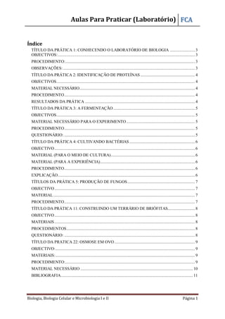 Aulas Para Praticar (Laboratório) FCA
Biologia, Biologia Celular e Microbiologia I e II Página 1
Índice
TÍTULO DA PRÁTICA 1: CONHECENDO O LABORATÓRIO DE BIOLOGIA ....................... 3
OBJECTIVOS:.............................................................................................................................. 3
PROCEDIMENTO:....................................................................................................................... 3
OBSERVAÇÕES:......................................................................................................................... 3
TÍTULO DA PRÁTICA 2: IDENTIFICAÇÃO DE PROTEÍNAS .................................................. 4
OBJECTIVOS............................................................................................................................... 4
MATERIAL NECESSÁRIO.......................................................................................................... 4
PROCEDIMENTO........................................................................................................................ 4
RESULTADOS DA PRÁTICA ..................................................................................................... 4
TÍTULO DA PRÁTICA 3: A FERMENTAÇÃO........................................................................... 5
OBJECTIVOS............................................................................................................................... 5
MATERIAL NECESSÁRIO PARA O EXPERIMENTO............................................................... 5
PROCEDIMENTO........................................................................................................................ 5
QUESTIONÁRIO: ........................................................................................................................ 5
TÍTULO DA PRÁTICA 4: CULTIVANDO BACTÉRIAS ............................................................ 6
OBJECTIVO................................................................................................................................. 6
MATERIAL (PARA O MEIO DE CULTURA)............................................................................. 6
MATERIAL (PARA A EXPERIÊNCIA)....................................................................................... 6
PROCEDIMENTO........................................................................................................................ 6
EXPLICAÇÃO.............................................................................................................................. 6
TÍTULOS DA PRÁTICA 5: PRODUÇÃO DE FUNGOS.............................................................. 7
OBJECTIVO................................................................................................................................. 7
MATERIAL.................................................................................................................................. 7
PROCEDIMENTO........................................................................................................................ 7
TÍTULO DA PRÁTICA 11: CONSTRUINDO UM TERRÁRIO DE BRIÓFITAS......................... 8
OBJECTIVO................................................................................................................................. 8
MATERIAIS................................................................................................................................. 8
PROCEDIMENTOS...................................................................................................................... 8
QUESTIONÁRIO: ........................................................................................................................ 8
TÍTULO DA PRATICA 22: OSMOSE EM OVO.......................................................................... 9
OBJECTIVO:................................................................................................................................ 9
MATERIAIS:................................................................................................................................ 9
PROCEDIMENTO:....................................................................................................................... 9
MATERIAL NECESSÁRIO ....................................................................................................... 10
BIBLIOGRAFIA......................................................................................................................... 11
 