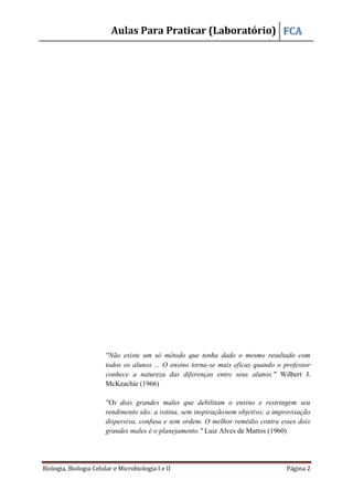 Aulas Para Praticar (Laboratório) FCA
Biologia, Biologia Celular e Microbiologia I e II Página 2
"Não existe um só método que tenha dado o mesmo resultado com
todos os alunos ... O ensino torna-se mais eficaz quando o professor
conhece a natureza das diferenças entre seus alunos." Wilbert J.
McKeachie (1966)
"Os dois grandes males que debilitam o ensino e restringem seu
rendimento são: a rotina, sem inspiraçãonem objetivo; a improvisação
dispersiva, confusa e sem ordem. O melhor remédio contra esses dois
grandes males é o planejamento." Luiz Alves de Mattos (1960)
 