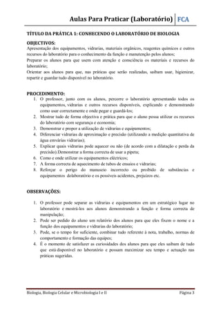 Aulas Para Praticar (Laboratório) FCA
Biologia, Biologia Celular e Microbiologia I e II Página 3
TÍTULO DA PRÁTICA 1: CONHECENDO O LABORATÓRIO DE BIOLOGIA
OBJECTIVOS:
Apresentação dos equipamentos, vidrarias, materiais orgânicos, reagentes químicos e outros
recursos do laboratório para o conhecimento da função e manutenção pelos alunos;
Preparar os alunos para que usem com atenção e consciência os materiais e recursos do
laboratório;
Orientar aos alunos para que, nas práticas que serão realizadas, saibam usar, higienizar,
repartir e guardar tudo disponível no laboratório.
PROCEDIMENTO:
1. O professor, junto com os alunos, percorre o laboratório apresentando todos os
equipamentos, vidrarias e outros recursos disponíveis, explicando e demonstrando
como usar correctamente e onde pegar e guardá-los;
2. Mostrar tudo de forma objectiva e prática para que o aluno possa utilizar os recursos
do laboratório com segurança e economia;
3. Demonstrar e propor a utilização de vidrarias e equipamentos;
4. Diferenciar vidrarias de aproximação e precisão (utilizando a medição quantitativa de
água emvárias vidrarias);
5. Explicar quais vidrarias pode aquecer ou não (de acordo com a dilatação e perda da
precisão).Demonstrar a forma correcta de usar a pipeta;
6. Como e onde utilizar os equipamentos eléctricos;
7. A forma correcta de aquecimento de tubos de ensaios e vidrarias;
8. Reforçar o perigo do manuseio incorrecto ou proibido de substâncias e
equipamentos dolaboratório e os possíveis acidentes, prejuízos etc.
OBSERVAÇÕES:
1. O professor pode separar as vidrarias e equipamentos em um estratégico lugar no
laboratório e mostrá-los aos alunos demonstrando a função e forma correcta de
manipulação;
2. Pode ser pedido do aluno um relatório dos alunos para que eles fixem o nome e a
função dos equipamentos e vidrarias do laboratório;
3. Pode, se o tempo for suficiente, combinar tudo referente à nota, trabalho, normas de
comportamento e formação das equipes;
4. É o momento de satisfazer as curiosidades dos alunos para que eles saibam de tudo
que está disponível no laboratório e possam maximizar seu tempo e actuação nas
práticas sugeridas.
 