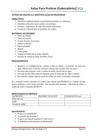 Aulas Para Praticar (Laboratório) FCA
Biologia, Biologia Celular e Microbiologia I e II Página 4
TÍTULO DA PRÁTICA 2: IDENTIFICAÇÃO DE PROTEÍNAS
OBJECTIVOS
1. Identificar qualitativamente a quantidade de proteína nos alimentos;
2. Identificar alimentos ricos e pobres em proteínas;
3. Orientar a importância de uma alimentação balanceada;
4. Comparar a identificação de proteínas nas células.
MATERIAL NECESSÁRIO
 Vidro de relógio;
 Tubos de ensaios;
 Estante de tubos de ensaios;
 Gillete ou Bisturi;
 Pipeta graduada;
 Béquer;
 Conta-gotas;
 Solução de hidróxido de sódio (NaOH);
 Solução de sulfato de cobre (CuSO4 a 10%);
PROCEDIMENTO
1. Quebra o ovo cuidadosamente, coloque a clara no béquer e acrescente um pouco de
água. Misture bem. Transfira 1ml dessa mistura para um dos tubos de ensaio.
2. No outro tubo coloque o leite, o amido de milho, dissolvida em água;
3. Em cada um dos tubos adicione algumas gotas de hidróxido de sódio e misture.
4. Em seguida, coloque algumas gotas de sulfato de cobre, misturando novamente;
Se o alimento contiver proteína vai ocorrer uma reacção que PIGMENTA a solução de lilás
(pouca proteína) a roxo (muita proteína). Esta reacção entre proteína + hidróxido de sódio +
sulfato de cobre é chamada BIURETO.
RESULTADOS DA PRÁTICA
ALIMENTO OCORREU REAÇÃO? COLORAÇÃO (cor)
Clara de ovo
Leite
Amido de milho
Questionário:
1- O que é um aminoácido?
2- As funções das proteínas?
3- O que é uma ligação peptídica? Como ocorre?
4- 4- Importância das proteínas na alimentação?
 