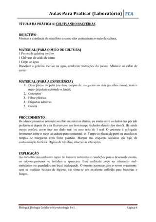Aulas Para Praticar (Laboratório) FCA
Biologia, Biologia Celular e Microbiologia I e II Página 6
TÍTULO DA PRÁTICA 4: CULTIVANDO BACTÉRIAS
OBJECTIVO
Mostrar a existência de micróbios e como eles contaminam o meio de cultura.
MATERIAL (PARA O MEIO DE CULTURA)
1 Pacote de gelatina incolor
1 Chávena de caldo de carne
1 Copo de água
Dissolver a gelatina incolor na água, conforme instruções do pacote. Misturar ao caldo de
carne
MATERIAL (PARA A EXPERIÊNCIA)
1. Duas placas de petri (ou duas tampas de margarina ou dois potinhos rasos), com o
meio decultura cobrindo o fundo;
2. Cotonetes
3. Filme plástico
4. Etiquetas adesivas
5. Caneta
PROCEDIMENTO
Os alunos passam o cotonete no chão ou entre os dentes, ou ainda entre os dedos dos pés (de
preferência depois de eles ficarem por um bom tempo fechados dentro dos tênis!). Há ainda
outras opções, como usar um dedo sujo ou uma nota de 1 real. O cotonete é esfregado
levemente sobre o meio de cultura para contaminá-lo. Tampe as placas de petri ou envolva as
tampas de margarina com filme plástico. Marque nas etiquetas adesivas que tipo de
contaminação foi feita. Depois de três dias, observe as alterações.
EXPLICAÇÃO
Ao encontrar um ambiente capaz de fornecer nutrientes e condições para o desenvolvimento,
os microorganismos se instalam e aparecem. Esse ambiente pode ser alimentos mal-
embalados ou guardados em local inadequado. O mesmo acontece com o nosso organismo:
sem as medidas básicas de higiene, ele torna-se um excelente anfitrião para bactérias e
fungos.
 
