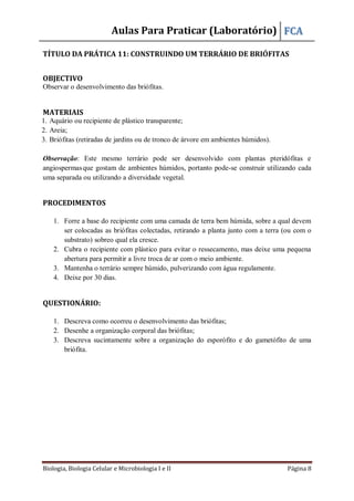 Aulas Para Praticar (Laboratório) FCA
Biologia, Biologia Celular e Microbiologia I e II Página 8
TÍTULO DA PRÁTICA 11: CONSTRUINDO UM TERRÁRIO DE BRIÓFITAS
OBJECTIVO
Observar o desenvolvimento das briófitas.
MATERIAIS
1. Aquário ou recipiente de plástico transparente;
2. Areia;
3. Briófitas (retiradas de jardins ou de tronco de árvore em ambientes húmidos).
Observação: Este mesmo terrário pode ser desenvolvido com plantas pteridófitas e
angiospermasque gostam de ambientes húmidos, portanto pode-se construir utilizando cada
uma separada ou utilizando a diversidade vegetal.
PROCEDIMENTOS
1. Forre a base do recipiente com uma camada de terra bem húmida, sobre a qual devem
ser colocadas as briófitas colectadas, retirando a planta junto com a terra (ou com o
substrato) sobreo qual ela cresce.
2. Cubra o recipiente com plástico para evitar o ressecamento, mas deixe uma pequena
abertura para permitir a livre troca de ar com o meio ambiente.
3. Mantenha o terrário sempre húmido, pulverizando com água regulamente.
4. Deixe por 30 dias.
QUESTIONÁRIO:
1. Descreva como ocorreu o desenvolvimento das briófitas;
2. Desenhe a organização corporal das briófitas;
3. Descreva sucintamente sobre a organização do esporófito e do gametófito de uma
briófita.
 
