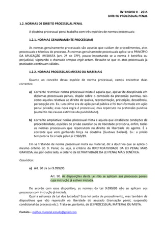 INTENSIVO II – 2015
DIREITO PROCESSUAL PENAL
Contato – melhor.material.estudo@gmail.com
1.2. NORMAS DE DIREITO PROCESSUAL PENAL
A doutrina processual penal trabalha com três espécies de normas processuais:
1.2.1. NORMAS GENUINAMENTE PROCESSUAIS
As normas genuinamente processuais são aquelas que cuidam de procedimentos, atos
processuais e técnicas do processo. Às normas genuinamente processuais aplica-se o PRINCÍPIO
DA APLICAÇÃO IMEDIATA (art. 2º do CPP), pouco importando se a norma é benéfica ou
prejudicial, vigorando o chamado tempus regit actum. Ressalte-se que os atos processuais já
praticados continuam válidos.
1.2.2. NORMAS PROCESSUAIS MISTAS OU MATERIAIS
Quanto ao conceito dessa espécie de norma processual, vamos encontrar duas
correntes:
a) Corrente restritiva: norma processual mista é aquela que, apesar de disciplinada em
diplomas processuais penais, dispõe sobre o conteúdo da pretensão punitiva, tais
como aquelas relativas ao direito de queixa, representação, prescrição, decadência,
perempção etc. Ex.: um crime era de ação penal pública e foi transformado em ação
penal privada; essa nova regra é processual, mas repercute na pretensão punitiva
(aumento das causas extintivas da punibilidade).
b) Corrente ampliativa: norma processual mista é aquela que estabelece condições de
procedibilidade, espécies de prisão cautelar ou de liberdade provisória, enfim, todas
as normas processuais que repercutem no direito de liberdade do agente. É a
corrente que vem ganhando força na doutrina (Gustavo Badaró). Ex.: a prisão
temporária foi criada pela Lei 7.960/89.
Em se tratando de norma processual mista ou material, diz a doutrina que se aplica o
mesmo critério do D. Penal, ou seja, o critério da IRRETROATIVIDADE DA LEI PENAL MAIS
GRAVOSA, ou, por outro lado, o critério da ULTRATIVIDADE DA LEI PENAL MAIS BENÉFICA.
Casuística:
a) Art. 90 da Lei 9.099/95:
Art. 90. As disposições desta Lei não se aplicam aos processos penais
cuja instrução já estiver iniciada.
De acordo com esse dispositivo, as normas da Lei 9.099/95 não se aplicam aos
processos com instrução já iniciada.
Qual a natureza da Lei dos Juizados? Essa lei cuida de procedimento, mas também de
dispositivos que vão repercutir na liberdade do acusado (transação penal, suspensão
condicional do processo etc.). Trata-se, portanto, de LEI PROCESSUAL MATERIAL OU MISTA.
 