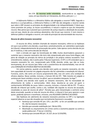 INTENSIVO II – 2015
DIREITO PROCESSUAL PENAL
Contato – melhor.material.estudo@gmail.com
Art. 574. Os recursos serão voluntários, excetuando-se os seguintes
casos, em que deverão ser interpostos, de ofício, pelo juiz: [...]
A Defensoria Pública e o Ministério Público são obrigados a recorrer? NÃO. Segundo a
doutrina e a jurisprudência, a Defensoria Pública e o MP não são obrigados a recorrer (ainda
que sobre o MP recaiam os princípios da obrigatoriedade e da indisponibilidade). É óbvio que,
como promotor de justiça, se houve sucumbência, é natural e espera-se que ele interponha
recurso. Mas pense que é possível que o promotor de justiça requeira a absolvição do acusado,
caso em que, diante de uma sentença absolutória, não há por que recorrer. E nem mesmo o
defensor público é obrigado a recorrer, em razão do princípio da voluntariedade dos recursos.
Recurso de ofício (reexame necessário):
O recurso de ofício, também chamado de reexame necessário, refere-se às hipóteses
em que o juiz profere uma decisão, a qual deve, automaticamente, ser submetida à apreciação
do tribunal, independentemente de provocação das partes. Cabe apenas contra decisão do juiz
de 1ª instância, e não contra decisão de tribunal.
Com a entrada em vigor da Constituição de 1988, muitos doutrinadores passaram a
sustentar que o reexame necessário não teria sido recepcionado pela nossa Carta Magna, sob
pena de violação ao princípio da inércia da jurisdição e do próprio sistema acusatório. Esse
entendimento, todavia, não é aceito pelos Tribunais Superiores. O STF e o STJ entendem que o
reexame necessário foi, sim, recepcionado pela CF/88, dizendo, ainda, que não se trata,
tecnicamente, de um recurso (por faltar a ele a característica da voluntariedade), mas sim de
uma CONDIÇÃO DE EFICÁCIA OBJETIVA DA DECISÃO.
Em outras palavras, quando uma decisão está sujeita ao reexame necessário, ela não
tem capacidade de transitar em julgado enquanto não for submetida a reavaliação do tribunal.
Funciona, assim, não como um recurso propriamente dito, mas sim como uma condição de
eficácia objetiva. Nesse sentido, inclusive, a Súmula 423 do STF: “Não transita em julgado a
sentença por haver omitido o recurso ‘ex-oficio’, que se considera interposto ‘ex-lege’”.
Quando uma decisão está sujeita ao reexame necessário, não há necessidade de
oferecimento de razões e contrarrazões. Além disso, devolve-se ao juízo ad quem o
conhecimento INTEGRAL da causa. Sobre o assunto, inclusive, a Súmula 160 do STF: “É nula a
decisão do tribunal que acolhe, contra o réu, nulidade não arguida no recurso da acusação,
ressalvados os casos de recurso de ofício”. Perceba que, pela interpretação a contrario sensu
deste enunciado, quando se trata de recurso de ofício, o tribunal é livre para apreciar o que
quiser, podendo apreciar e reconhecer, inclusive, uma NULIDADE CONTRA O ACUSADO.
São hipóteses de cabimento do reexame necessário previstas no CPP e na legislação
especial (observe-se que são situações que normalmente favorecem o acusado):
 Sentença que concede HC (art. 574, I, do CPP) - se for um acórdão que concede
HC, não há reexame necessário;
 Decisão que concede reabilitação (art. 746 do CPP);
 Absolvição ou arquivamento em crimes contra a economia popular ou contra a
saúde pública (art. 7º da Lei 1.521/51);
 Sentença que concede MS (art. 14, §1º, da Lei 12.016/09);
 