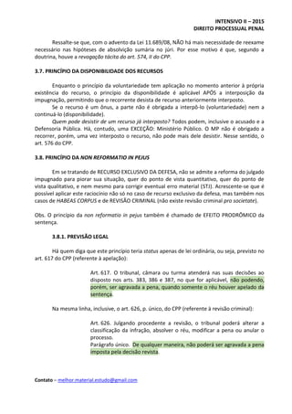 INTENSIVO II – 2015
DIREITO PROCESSUAL PENAL
Contato – melhor.material.estudo@gmail.com
Ressalte-se que, com o advento da Lei 11.689/08, NÃO há mais necessidade de reexame
necessário nas hipóteses de absolvição sumária no júri. Por esse motivo é que, segundo a
doutrina, houve a revogação tácita do art. 574, II do CPP.
3.7. PRINCÍPIO DA DISPONIBILIDADE DOS RECURSOS
Enquanto o princípio da voluntariedade tem aplicação no momento anterior à própria
existência do recurso, o princípio da disponibilidade é aplicável APÓS a interposição da
impugnação, permitindo que o recorrente desista de recurso anteriormente interposto.
Se o recurso é um ônus, a parte não é obrigada a interpô-lo (voluntariedade) nem a
continuá-lo (disponibilidade).
Quem pode desistir de um recurso já interposto? Todos podem, inclusive o acusado e a
Defensoria Pública. Há, contudo, uma EXCEÇÃO: Ministério Público. O MP não é obrigado a
recorrer, porém, uma vez interposto o recurso, não pode mais dele desistir. Nesse sentido, o
art. 576 do CPP.
3.8. PRINCÍPIO DA NON REFORMATIO IN PEJUS
Em se tratando de RECURSO EXCLUSIVO DA DEFESA, não se admite a reforma do julgado
impugnado para piorar sua situação, quer do ponto de vista quantitativo, quer do ponto de
vista qualitativo, e nem mesmo para corrigir eventual erro material (STJ). Acrescente-se que é
possível aplicar este raciocínio não só no caso de recurso exclusivo da defesa, mas também nos
casos de HABEAS CORPUS e de REVISÃO CRIMINAL (não existe revisão criminal pro societate).
Obs. O princípio da non reformatio in pejus também é chamado de EFEITO PRODRÔMICO da
sentença.
3.8.1. PREVISÃO LEGAL
Há quem diga que este princípio teria status apenas de lei ordinária, ou seja, previsto no
art. 617 do CPP (referente à apelação):
Art. 617. O tribunal, câmara ou turma atenderá nas suas decisões ao
disposto nos arts. 383, 386 e 387, no que for aplicável, não podendo,
porém, ser agravada a pena, quando somente o réu houver apelado da
sentença.
Na mesma linha, inclusive, o art. 626, p. único, do CPP (referente à revisão criminal):
Art. 626. Julgando procedente a revisão, o tribunal poderá alterar a
classificação da infração, absolver o réu, modificar a pena ou anular o
processo.
Parágrafo único. De qualquer maneira, não poderá ser agravada a pena
imposta pela decisão revista.
 