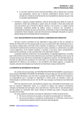 INTENSIVO II – 2015
DIREITO PROCESSUAL PENAL
Contato – melhor.material.estudo@gmail.com
 2° corrente: diante de recurso exclusivo da defesa, não se admite que o acusado
seja prejudicado, mesmo que o decreto condenatório anterior venha a ser
anulado em virtude do reconhecimento da incompetência absoluta do juízo. Esta
é a posição majoritária(STJ).
 Considere a seguinte situação hipotética. João foi denunciado pelo delito de roubo de
automóvel, tendo sido condenado a quatro anos de reclusão e trinta dias-multa pelo
juízo da primeira vara criminal de Maceió. Apenas o réu recorreu, e o órgão recursal
competente, acolhendo pedido da defesa, anulou o decisum, por reconhecer a
incompetência absoluta do juízo sentenciante, remetendo os autos à autoridade judicial
competente. Nessa situação, a pena de eventual nova condenação não pode ser superior
àquela fixada pela autoridade judicial incompetente.
3.8.4. NON REFORMATIO IN PEJUS INDIRETA x SOBERANIA DOS VEREDICTOS
Até que o ponto o princípio da non reformatio in pejus pode ou não ser utilizado no
âmbito do tribunal do júri? Isso porque pode ser que o acusado tenha sido condenado no júri, e
que apenas a defesa tenha recorrido contra a decisão; na sequência, o TJ pode reconhecer que
a decisão foi manifestamente contrária à prova dos autos, anulando-a e submetendo o acusado
a novo julgamento. O júri poderá condenar o acusado a uma pena maior, prevalecendo a
soberania dos veredictos, ou não, prevalecendo a non reformatio in pejus?
A questão é pacífica na doutrina e na jurisprudência: no segundo julgamento, os jurados
(que serão distintos do primeiro) são soberanos para reconhecer qualificadoras e/ou causas de
aumento de pena que não foram reconhecidas no julgamento anterior, em fiel observância ao
princípio da soberania dos veredictos. Por outro lado, se a votação dos jurados neste segundo
julgamento for idêntica à do primeiro, o juiz presidente não poderá agravar a situação do
acusado, sob pena de violação ao princípio da non reformatio in pejus indireta (STF).
3.9.PRINCÍPIO DA REFORMATIO IN MELLIUS
De acordo com esse princípio, em RECURSO EXCLUSIVO DA ACUSAÇÃO, é possível que o
juízo ad quem MELHORE A SITUAÇÃO DO ACUSADO. Há quem diga que esse princípio violaria o
chamado efeito devolutivo, mas esta não é a posição que prevalece. Predomina na doutrina e
na jurisprudência que o princípio da reformatio in mellius pode ser extraído a partir da
interpretação a contrario sensu do art. 617 do CPP, que consagra o princípio da non reformatio
in pejus.
Além do argumento acima, não podemos esquecer que a liberdade de locomoção é um
bem de natureza indisponível. Assim, se o tribunal se depara com alguma circunstância
violadora da liberdade de locomoção, não é pelo fato de a matéria não ter sido devolvida que
ela não poderá ser conhecida. Bem assim, lembre-se também que juízes e tribunais podem
conceder HC de ofício.
Em suma, podemos entender o princípio da reformatio in mellius de duas formas:
 No recurso exclusivo da acusação, a situação do acusado pode ser melhorada;
 No recurso da defesa, a situação do acusado pode ser melhorada, mesmo que o
conhecimento daquela matéria não tenha sido impugnado.
 