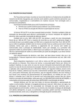 INTENSIVO II – 2015
DIREITO PROCESSUAL PENAL
Contato – melhor.material.estudo@gmail.com
3.10. PRINCÍPIO DA DIALETICIDADE
Por força desse princípio, incumbe ao recorrente declinar os fundamentos do pedido de
reexame da decisão impugnada, pois somente assim poderá a parte contrária apresentar suas
contrarrazões, respeitando-se o contraditório em matéria recursal. Tem correlação com o
princípio do contraditório.
O princípio da dialeticidade possui dois fundamentos principais:
 Permitir que a parte contrária possa elaborar suas contrarrazões;
 Fixar os limites da atuação do tribunal na apreciação do recurso.
A Súmula 707 do STF é um bom exemplo deste princípio: “Constitui nulidade a falta de
intimação do denunciado para oferecer contrarrazões ao recurso interposto da rejeição da
denúncia, não a suprindo a nomeação de defensor dativo”.
Cuidado com os arts. 589 e 601 do CPP. Isso porque, a partir de uma interpretação
literal do art. 589 do CPP (“com a resposta do recorrido ou sem ela”), poderíamos chegar à
conclusão de que o juiz poderia julgar um RESE sem a resposta do recorrido. O art. 601 do CPP,
que se refere à apelação, também está no mesmo sentido (“com as razões ou sem elas”). Nesse
contexto, temos que, para a doutrina, o julgamento de um recurso sem razões ou
contrarrazões viola o princípio da dialeticidade. Assim, por exemplo, se o promotor não
apresenta razões ou contrarrazões, o ideal é que o juiz aplique o art. 28 do CPP. Bem assim, se
não há a apresentação de razões ou contrarrazões por parte do advogado, o juiz deve nomear
um defensor dativo.
Esse posicionamento da doutrina, vale dizer, até bem pouco tempo, não era o da
jurisprudência. Tribunais Superiores vêm se manifestando contrariamente aos arts. 589 e 601
do CPP (STF).
Outro dispositivo importante é o art. 610, p. único, do CPP, que trata da sustentação
oral perante os tribunais. Pela leitura da norma, o procurador-geral falaria por último em
qualquer hipótese, ou seja, tanto no caso de recurso interposto exclusivamente pela defesa,
quanto no caso de recurso exclusivo da acusação. Durante muitos anos, esse entendimento foi
o aplicado, sob o argumento de que o Ministério Público, em segunda instância, atuaria como
fiscal da lei. Todavia, sabemos que isso não é inteiramente verdade, pois o MP acaba atuando,
sim, como parte interessada, seja em primeira, seja em segunda instância. Por esse motivo é
que houve uma mudança de posicionamento da jurisprudência, na medida em que o STF
passou a entender que o fato de se permitir que procurador-geral sempre fale por último
violaria o princípio da dialeticidade, razão pela qual, em RECURSO EXCLUSIVO DA ACUSAÇÃO, a
sustentação oral do procurador de justiça deve ANTECEDER a manifestação da defesa.
Cumpre destacar, por fim, que nem todos os recursos demandam a apresentação de
razões e contrarrazões. Exemplo: o revogado protesto por novo júri. Além disso, em regra, nos
embargos de declaração, não há necessidade de intimação da parte contrária para a
apresentação de contrarrazões. Lembre-se, no entanto, dos chamados embargos de declaração
com efeitos infringentes, os quais, se conhecidos e providos, podem acarretar a mudança do
sentido da decisão; neste caso, é obrigatória a intimação da parte contrária (STJ).
3.11. PRINCÍPIO DA COMPLEMENTARIEDADE
 
