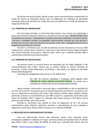 INTENSIVO II – 2015
DIREITO PROCESSUAL PENAL
Contato – melhor.material.estudo@gmail.com
De acordo com esse princípio, admite-se que a parte recorrente possa complementar as
razões de recurso já interposto sempre que, no julgamento de embargos de declaração
interpostos pela parte contrária, for criada uma nova sucumbência em virtude da alteração ou
integração da decisão.
3.12. PRINCÍPIO DA VARIABILIDADE
Por força desse princípio, o recorrente pode interpor novo recurso em substituição a
outro anteriormente interposto, desde que o faça dentro do prazo legal. Exemplo antigo seria o
do protesto por novo júri – não obstante o acusado tenha sido condenado a uma pena superior
a 20 anos, o advogado interpõe uma apelação; posteriormente, percebe que seria possível o
protesto por novo júri, bem mais favorável ao acusado; neste caso, o advogado poderia trocar a
apelação pelo protesto por novo júri.
Ressalte-se, entretanto, que, na visão da doutrina, uma vez interposto um recurso, NÃO
é possível que a parte queira substitui-lo, ainda que o faça dentro do prazo legal, porquanto
teria havido preclusão consumativa. Podemos dizer, assim, que o referido princípio NÃO é
acolhido pelo ordenamento jurídico brasileiro.
3.13. PRINCÍPIO DA COLEGIALIDADE
No processo penal, os recursos devem ser apreciados por um órgão colegiado, e não
monocraticamente pelo relator. Ocorre que, na prática, devido ao número excessivo de
processos, o relator acaba elaborando a sua decisão, a qual poderá ser seguida ou não pelos
demais desembargadores.
O princípio da colegialidade está previsto no art. 609 do CPP:
Art. 609. Os recursos, apelações e embargos serão julgados pelos
Tribunais de Justiça, câmaras ou turmas criminais, de acordo com a
competência estabelecida nas leis de organização judiciária.
Nesse contexto, interessante é discussão sobre a possibilidade ou não de aplicação do
art. 557, §1º-A, do CPC, no processo penal. O referido dispositivo permite que, no processo civil,
ocorra o julgamento monocrático pelo relator. Não obstante existam alguns julgados isolados
admitindo, prevalece o entendimento de que NÃO é possível o julgamento monocrático pelo
relator de apelação, RESE e agravo em execução (até mesmo porque o CPP possui norma
expressa neste sentido, como visto acima).
Ressalte-se, entretanto, que, quando se tratar de julgamento de HC e de recursos
extraordinários pelos Tribunais Superiores, prevalece o entendimento de que é possível o
julgamento monocrático. Nesse sentido, inclusive, o art. 38 da Lei 8.038/90.
4. PRESSUPOSTOS DE ADMISSIBILIDADE RECURSAL
Para que determinado recurso seja conhecido, devem estar presentes certos
pressupostos subjetivos e objetivos. Em regra, a presença desses pressupostos deve ser aferida
pelo JUÍZO A QUO e pelo JUÍZO AD QUEM, de modo que a decisão deste último não fica
 