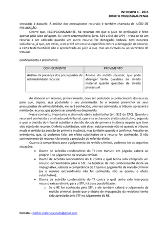 INTENSIVO II – 2015
DIREITO PROCESSUAL PENAL
Contato – melhor.material.estudo@gmail.com
vinculada à daquele. A análise dos pressupostos recursais é também chamada de JUÍZO DE
PRELIBAÇÃO.
Ocorre que, EXCEPCIONALMENTE, há recursos em que o juízo de prelibação é feito
apenas pelo juízo ad quem. Ex.: carta testemunhável (arts. 639 a 646 do CPP) – trata-se de um
recurso a ser utilizado quando um outro recurso for denegado, todavia, tem natureza
subsidiária, já que, por vezes, a lei prevê um recurso específico contra a denegação de recurso;
a carta testemunhável não é apresentada ao juízo a quo, mas ao escrivão ou ao secretário do
tribunal.
Conhecimento ≠ provimento:
CONHECIMENTO PROVIMENTO
Análise da presença dos pressupostos de
admissibilidade recursal.
Análise do mérito recursal, que pode
abranger tanto questões de direito
material quanto questões de direito
processual.
Ao elaborar um recurso, primeiramente, deve ser postulado o conhecimento do recurso,
para que, depois, seja postulado o seu provimento. Se o recurso preencher os seus
pressupostos de admissibilidade, ele será conhecido; uma vez conhecido, o tribunal apreciará o
mérito do recurso, que poderá ser provido ou desprovido.
Nesse contexto, importante o chamado efeito substitutivo (art. 512 do CPC). Quando o
recurso é conhecido e analisado pelo tribunal, opera-se o chamado efeito substitutivo, segundo
o qual a decisão do tribunal substitui a decisão do juiz de primeira instância naquilo que tiver
sido objeto de recurso. O efeito substitutivo, vale dizer, está presente não só quando o tribunal
muda o sentido da decisão de primeira instância, mas também quando a confirma. Ressalte-se,
entretanto, que, só podemos falar em efeito substitutivo se o recurso for conhecido. O não
conhecimento do recurso não enseja a produção do referido efeito.
Quanto à competência para o julgamento da revisão criminal, podemos ter as seguintes
situações:
 Diante de acórdão condenatório do TJ com trânsito em julgado, caberá ao
próprio TJ o julgamento da revisão criminal.
 Diante de acórdão condenatório do TJ contra o qual tenha sido interposto um
recurso extraordinário para o STF, na hipótese de não conhecimento desta via
impugnativa, subsiste a competência do TJ para o julgamento da revisão criminal
(se o recurso extraordinário não foi conhecido, não se operou o efeito
substitutivo).
 Diante de acórdão condenatório do TJ contra o qual tenha sido interposto
recurso extraordinário para o STF, há duas possibilidades:
o Se o RE for conhecido pelo STF, a ele também caberá o julgamento da
revisão criminal, desde que o objeto de impugnação da revisional tenha
sido apreciado pelo STF no julgamento do RE.
 