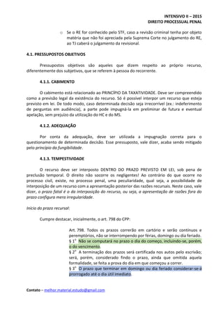 INTENSIVO II – 2015
DIREITO PROCESSUAL PENAL
Contato – melhor.material.estudo@gmail.com
o Se o RE for conhecido pelo STF, caso a revisão criminal tenha por objeto
matéria que não foi apreciada pela Suprema Corte no julgamento do RE,
ao TJ caberá o julgamento da revisional.
4.1. PRESSUPOSTOS OBJETIVOS
Pressupostos objetivos são aqueles que dizem respeito ao próprio recurso,
diferentemente dos subjetivos, que se referem à pessoa do recorrente.
4.1.1. CABIMENTO
O cabimento está relacionado ao PRINCÍPIO DA TAXATIVIDADE. Deve ser compreendido
como a previsão legal da existência do recurso. Só é possível interpor um recurso que esteja
previsto em lei. De todo modo, caso determinada decisão seja irrecorrível (ex.: indeferimento
de perguntas em audiência), a parte pode impugná-la em preliminar de futura e eventual
apelação, sem prejuízo da utilização do HC e do MS.
4.1.2. ADEQUAÇÃO
Por conta da adequação, deve ser utilizada a impugnação correta para o
questionamento de determinada decisão. Esse pressuposto, vale dizer, acaba sendo mitigado
pelo princípio da fungibilidade.
4.1.3. TEMPESTIVIDADE
O recurso deve ser interposto DENTRO DO PRAZO PREVISTO EM LEI, sob pena de
preclusão temporal. O direito não socorre os negligentes! Ao contrário do que ocorre no
processo civil, existe, no processo penal, uma peculiaridade, qual seja, a possibilidade de
interposição de um recurso com a apresentação posterior das razões recursais. Neste caso, vale
dizer, o prazo fatal é o da interposição do recurso, ou seja, a apresentação de razões fora do
prazo configura mera irregularidade.
Início do prazo recursal:
Cumpre destacar, inicialmente, o art. 798 do CPP:
Art. 798. Todos os prazos correrão em cartório e serão contínuos e
peremptórios, não se interrompendo por férias, domingo ou dia feriado.
§ 1o
Não se computará no prazo o dia do começo, incluindo-se, porém,
o do vencimento.
§ 2o
A terminação dos prazos será certificada nos autos pelo escrivão;
será, porém, considerado findo o prazo, ainda que omitida aquela
formalidade, se feita a prova do dia em que começou a correr.
§ 3o
O prazo que terminar em domingo ou dia feriado considerar-se-á
prorrogado até o dia útil imediato.
 