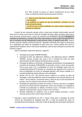 INTENSIVO II – 2015
DIREITO PROCESSUAL PENAL
Contato – melhor.material.estudo@gmail.com
§ 4o
Não correrão os prazos, se houver impedimento do juiz, força
maior, ou obstáculo judicial oposto pela parte contrária.
§ 5o
Salvo os casos expressos, os prazos correrão:
a) da intimação;
b) da audiência ou sessão em que for proferida a decisão, se a ela
estiver presente a parte;
c) do dia em que a parte manifestar nos autos ciência inequívoca da
sentença ou despacho.
A partir de que momento começa a fluir o prazo para interpor determinado recurso?
Uma coisa é o prazo; outra coisa é o início da contagem do prazo. Nesse contexto, temos que o
início do prazo recursal ocorre a partir do momento da INTIMAÇÃO. Ex.: se o advogado foi
intimado na sexta-feira, e o prazo é de 5 dias, este começa a correr a partir da segunda-feira,
que é o primeiro dia útil subsequente; o prazo termina, assim, na próxima sexta-feira. Sobre o
assunto, inclusive, dispõe a Súmula 310 do STF: “Quando a intimação tiver lugar na sexta-feira,
ou a publicação com efeito de intimação for feita nesse dia, o prazo judicial terá início na
segunda-feira imediata, salvo se não houver expediente, caso em que começará no primeiro dia
útil que se seguir”.
Sobre a intimação, importante destacar o seguinte:
 Intimação do acusado: SEMPRE PESSOAL.
 Intimação do MP, dos Defensores Públicos e dos defensores dativos: SEMPRE
PESSOAL. Cumpre ressaltar que, para o STF, a entrega dos autos em setor
administrativo do MP configura intimação direta e pessoal.
 Intimação do defensor constituído, do advogado do querelante e do advogado do
assistente da acusação: PUBLICAÇÃO, da qual deve constar o nome do acusado.
Frise-se que, para o STJ, a publicação em nome de advogado morto deve ser
considerada ineficaz (STJ). Ressalte-se, entretanto, que segundo o STF, mesmo no
caso de publicação em nome de advogado falecido, não haverá nulidade se o
acusado também for patrocinado por outro advogado.
 Súmula 710 do STF: “No processo penal, contam-se os prazos da data da
intimação, e não da juntada aos autos do mandado ou da carta precatória ou de
ordem”. Pouco importa, no processo penal, a data em que a carta precatória foi
juntada, mas sim a data em que ocorreu a intimação.
 Intimação por publicação nos finais de semana: o termo a quo para a contagem
do prazo é o primeiro dia útil subsequente. Assim, por exemplo, se o advogado é
intimado por publicação no sábado, considera-se que a intimação ocorreu na
segunda, razão pela qual o prazo começa a correr da terça.
 Decisões proferidas em audiência: caso as partes estejam presentes, o prazo
recursal começa a fluir a partir desse momento.
 Segundo o atual entendimento do STF, o marco inicial para a contagem do prazo
recursal da interposição de apelação pelo MP é a data da entrada dos autos na
correspondente procuradoria, e não mais a data de aposição da ciência pelo membro do
 
